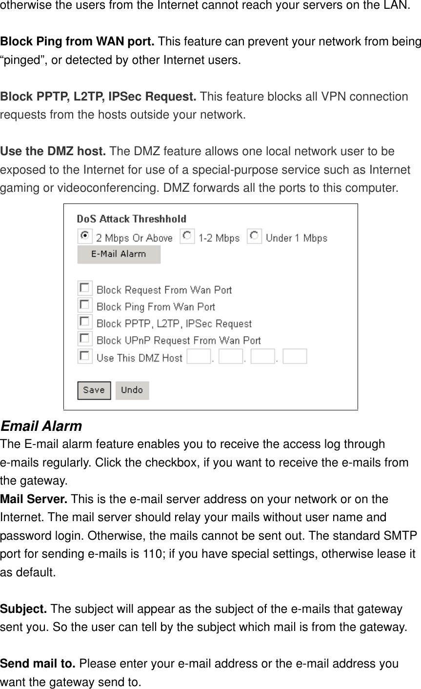 otherwise the users from the Internet cannot reach your servers on the LAN.  Block Ping from WAN port. This feature can prevent your network from being “pinged”, or detected by other Internet users.  Block PPTP, L2TP, IPSec Request. This feature blocks all VPN connection requests from the hosts outside your network.  Use the DMZ host. The DMZ feature allows one local network user to be exposed to the Internet for use of a special-purpose service such as Internet gaming or videoconferencing. DMZ forwards all the ports to this computer.  Email Alarm The E-mail alarm feature enables you to receive the access log through e-mails regularly. Click the checkbox, if you want to receive the e-mails from the gateway. Mail Server. This is the e-mail server address on your network or on the Internet. The mail server should relay your mails without user name and password login. Otherwise, the mails cannot be sent out. The standard SMTP port for sending e-mails is 110; if you have special settings, otherwise lease it as default.  Subject. The subject will appear as the subject of the e-mails that gateway sent you. So the user can tell by the subject which mail is from the gateway.  Send mail to. Please enter your e-mail address or the e-mail address you want the gateway send to. 