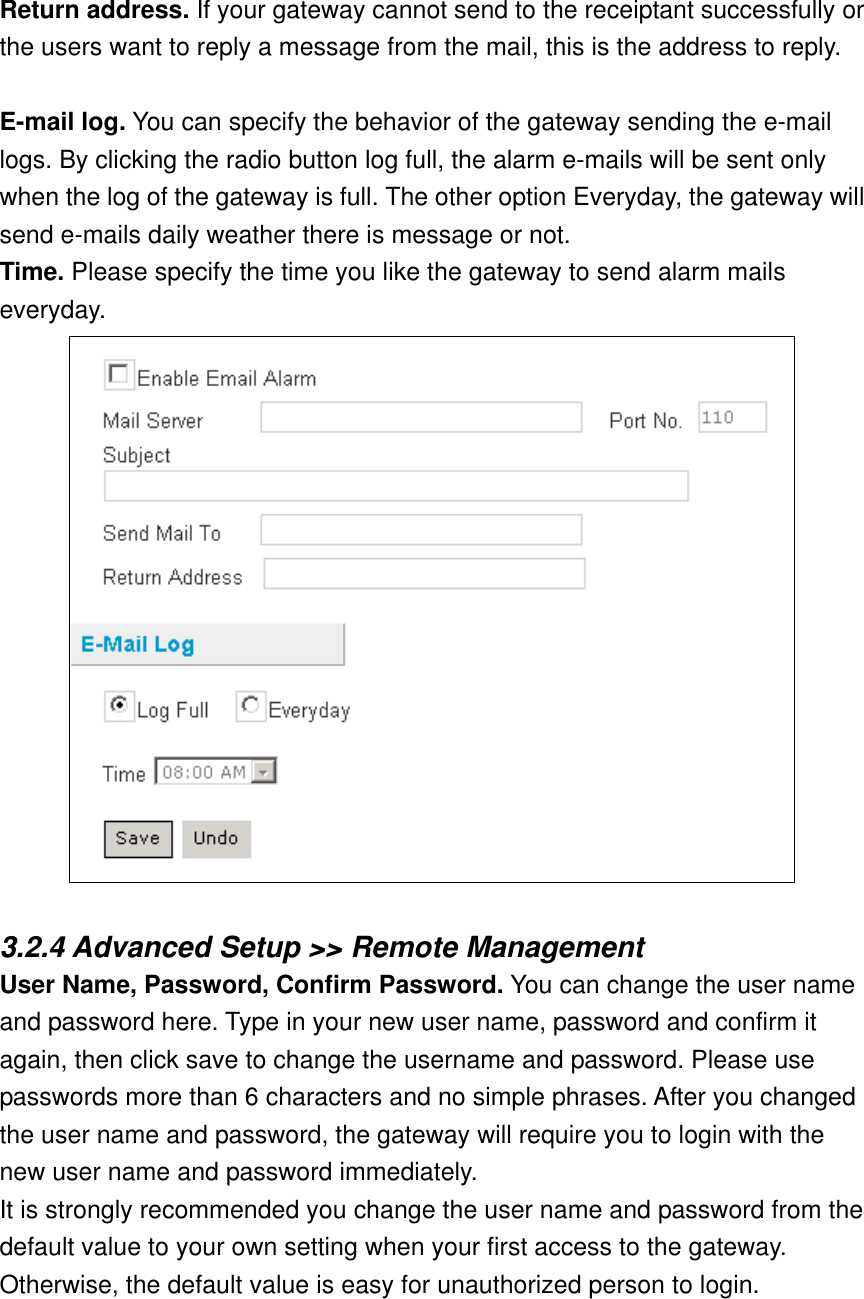  Return address. If your gateway cannot send to the receiptant successfully or the users want to reply a message from the mail, this is the address to reply.  E-mail log. You can specify the behavior of the gateway sending the e-mail logs. By clicking the radio button log full, the alarm e-mails will be sent only when the log of the gateway is full. The other option Everyday, the gateway will send e-mails daily weather there is message or not. Time. Please specify the time you like the gateway to send alarm mails everyday.   3.2.4 Advanced Setup &gt;&gt; Remote Management User Name, Password, Confirm Password. You can change the user name and password here. Type in your new user name, password and confirm it again, then click save to change the username and password. Please use passwords more than 6 characters and no simple phrases. After you changed the user name and password, the gateway will require you to login with the new user name and password immediately. It is strongly recommended you change the user name and password from the default value to your own setting when your first access to the gateway. Otherwise, the default value is easy for unauthorized person to login. 