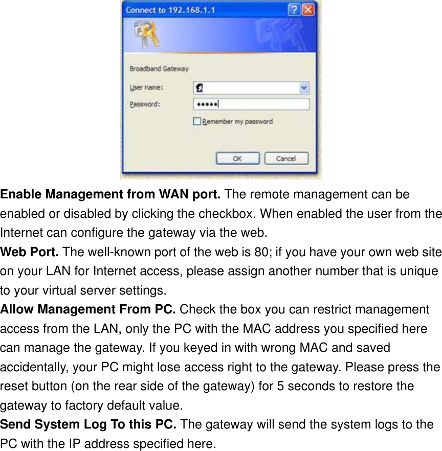  Enable Management from WAN port. The remote management can be enabled or disabled by clicking the checkbox. When enabled the user from the Internet can configure the gateway via the web. Web Port. The well-known port of the web is 80; if you have your own web site on your LAN for Internet access, please assign another number that is unique to your virtual server settings. Allow Management From PC. Check the box you can restrict management access from the LAN, only the PC with the MAC address you specified here can manage the gateway. If you keyed in with wrong MAC and saved accidentally, your PC might lose access right to the gateway. Please press the reset button (on the rear side of the gateway) for 5 seconds to restore the gateway to factory default value. Send System Log To this PC. The gateway will send the system logs to the PC with the IP address specified here.  