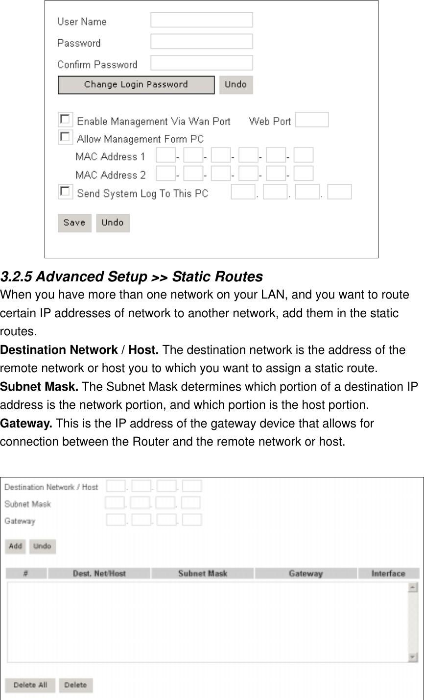  3.2.5 Advanced Setup &gt;&gt; Static Routes When you have more than one network on your LAN, and you want to route certain IP addresses of network to another network, add them in the static routes. Destination Network / Host. The destination network is the address of the remote network or host you to which you want to assign a static route. Subnet Mask. The Subnet Mask determines which portion of a destination IP address is the network portion, and which portion is the host portion. Gateway. This is the IP address of the gateway device that allows for connection between the Router and the remote network or host.  