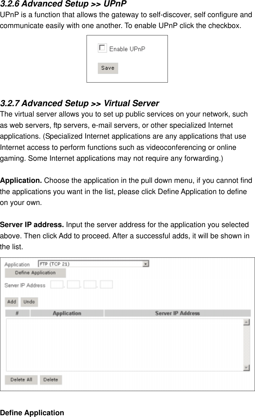 3.2.6 Advanced Setup &gt;&gt; UPnP UPnP is a function that allows the gateway to self-discover, self configure and communicate easily with one another. To enable UPnP click the checkbox.   3.2.7 Advanced Setup &gt;&gt; Virtual Server The virtual server allows you to set up public services on your network, such as web servers, ftp servers, e-mail servers, or other specialized Internet applications. (Specialized Internet applications are any applications that use Internet access to perform functions such as videoconferencing or online gaming. Some Internet applications may not require any forwarding.)  Application. Choose the application in the pull down menu, if you cannot find the applications you want in the list, please click Define Application to define on your own.  Server IP address. Input the server address for the application you selected above. Then click Add to proceed. After a successful adds, it will be shown in the list.  Define Application 