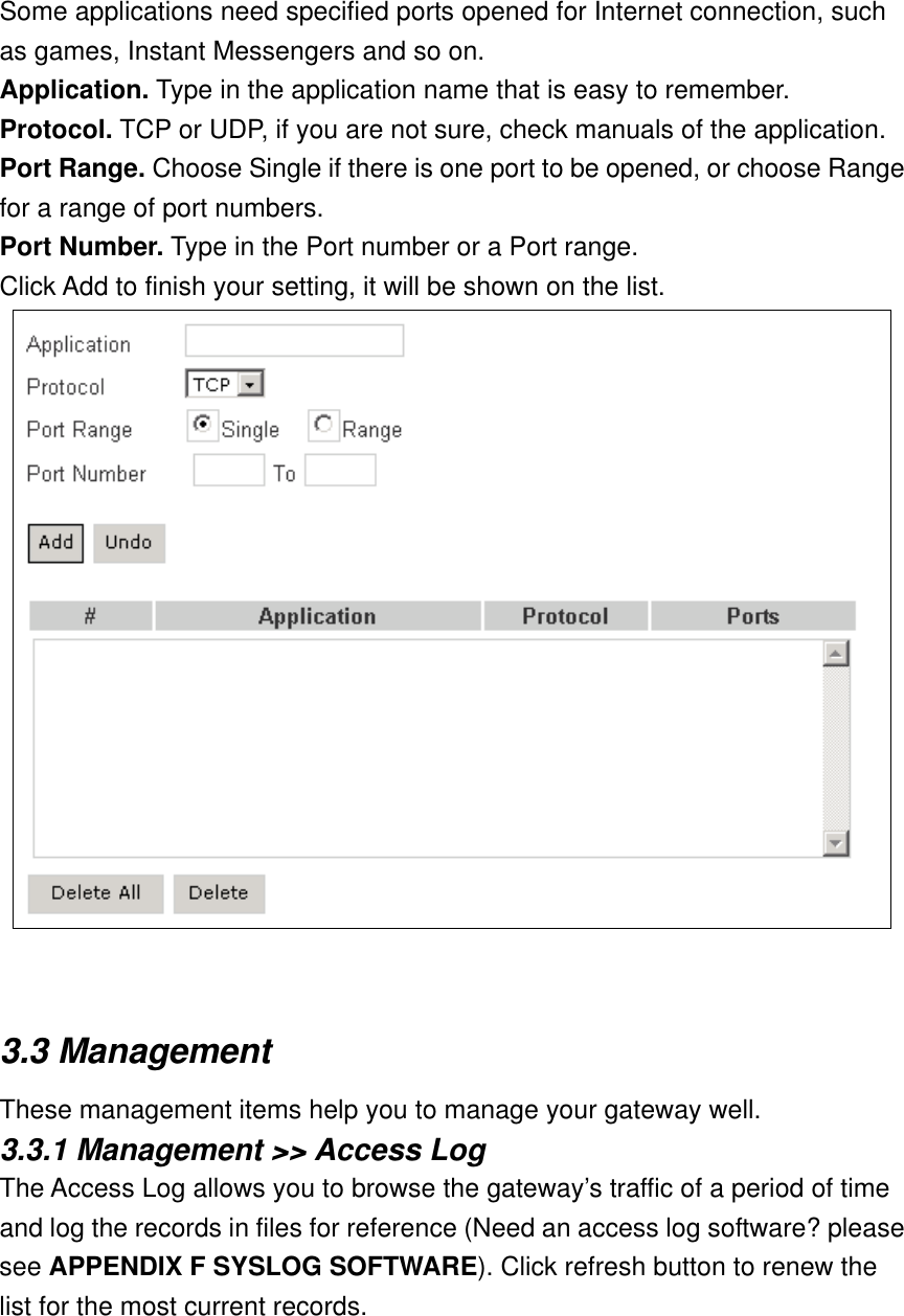 Some applications need specified ports opened for Internet connection, such as games, Instant Messengers and so on. Application. Type in the application name that is easy to remember. Protocol. TCP or UDP, if you are not sure, check manuals of the application. Port Range. Choose Single if there is one port to be opened, or choose Range for a range of port numbers. Port Number. Type in the Port number or a Port range. Click Add to finish your setting, it will be shown on the list.    3.3 Management These management items help you to manage your gateway well. 3.3.1 Management &gt;&gt; Access Log The Access Log allows you to browse the gateway’s traffic of a period of time and log the records in files for reference (Need an access log software? please see APPENDIX F SYSLOG SOFTWARE). Click refresh button to renew the list for the most current records. 