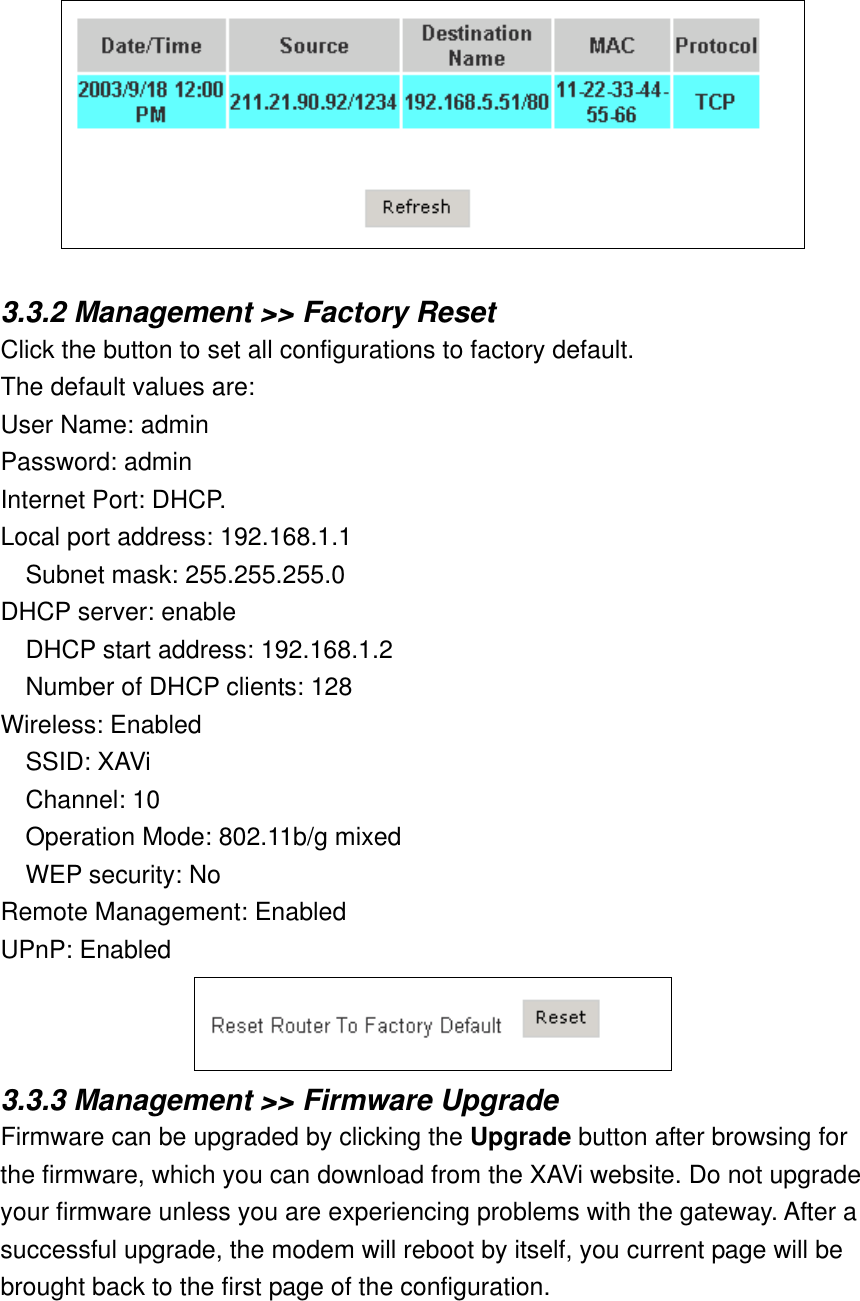   3.3.2 Management &gt;&gt; Factory Reset Click the button to set all configurations to factory default. The default values are: User Name: admin Password: admin Internet Port: DHCP. Local port address: 192.168.1.1 Subnet mask: 255.255.255.0 DHCP server: enable DHCP start address: 192.168.1.2 Number of DHCP clients: 128 Wireless: Enabled SSID: XAVi Channel: 10 Operation Mode: 802.11b/g mixed WEP security: No Remote Management: Enabled UPnP: Enabled  3.3.3 Management &gt;&gt; Firmware Upgrade Firmware can be upgraded by clicking the Upgrade button after browsing for the firmware, which you can download from the XAVi website. Do not upgrade your firmware unless you are experiencing problems with the gateway. After a successful upgrade, the modem will reboot by itself, you current page will be brought back to the first page of the configuration. 