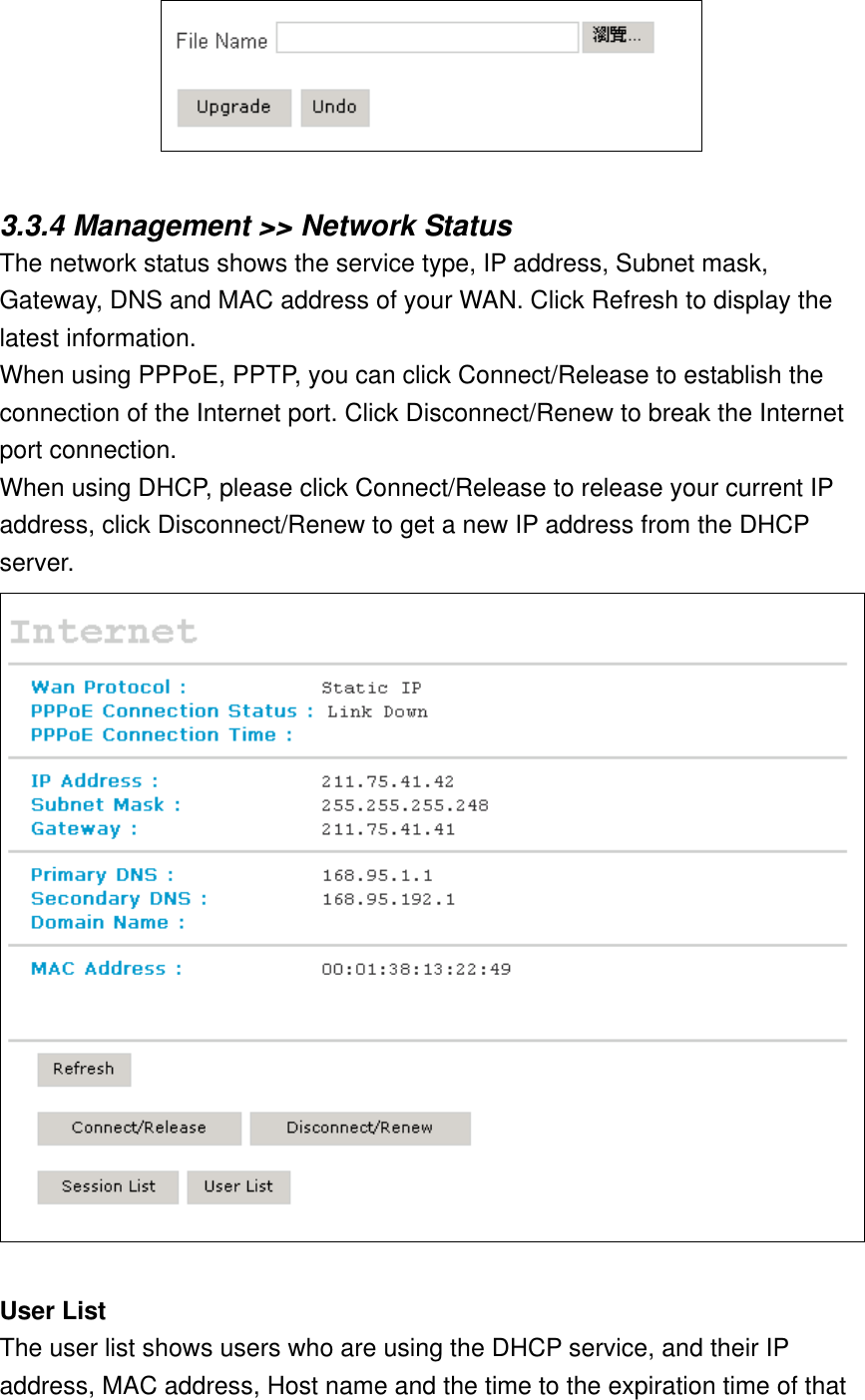   3.3.4 Management &gt;&gt; Network Status The network status shows the service type, IP address, Subnet mask, Gateway, DNS and MAC address of your WAN. Click Refresh to display the latest information. When using PPPoE, PPTP, you can click Connect/Release to establish the connection of the Internet port. Click Disconnect/Renew to break the Internet port connection. When using DHCP, please click Connect/Release to release your current IP address, click Disconnect/Renew to get a new IP address from the DHCP server.  User List The user list shows users who are using the DHCP service, and their IP address, MAC address, Host name and the time to the expiration time of that 