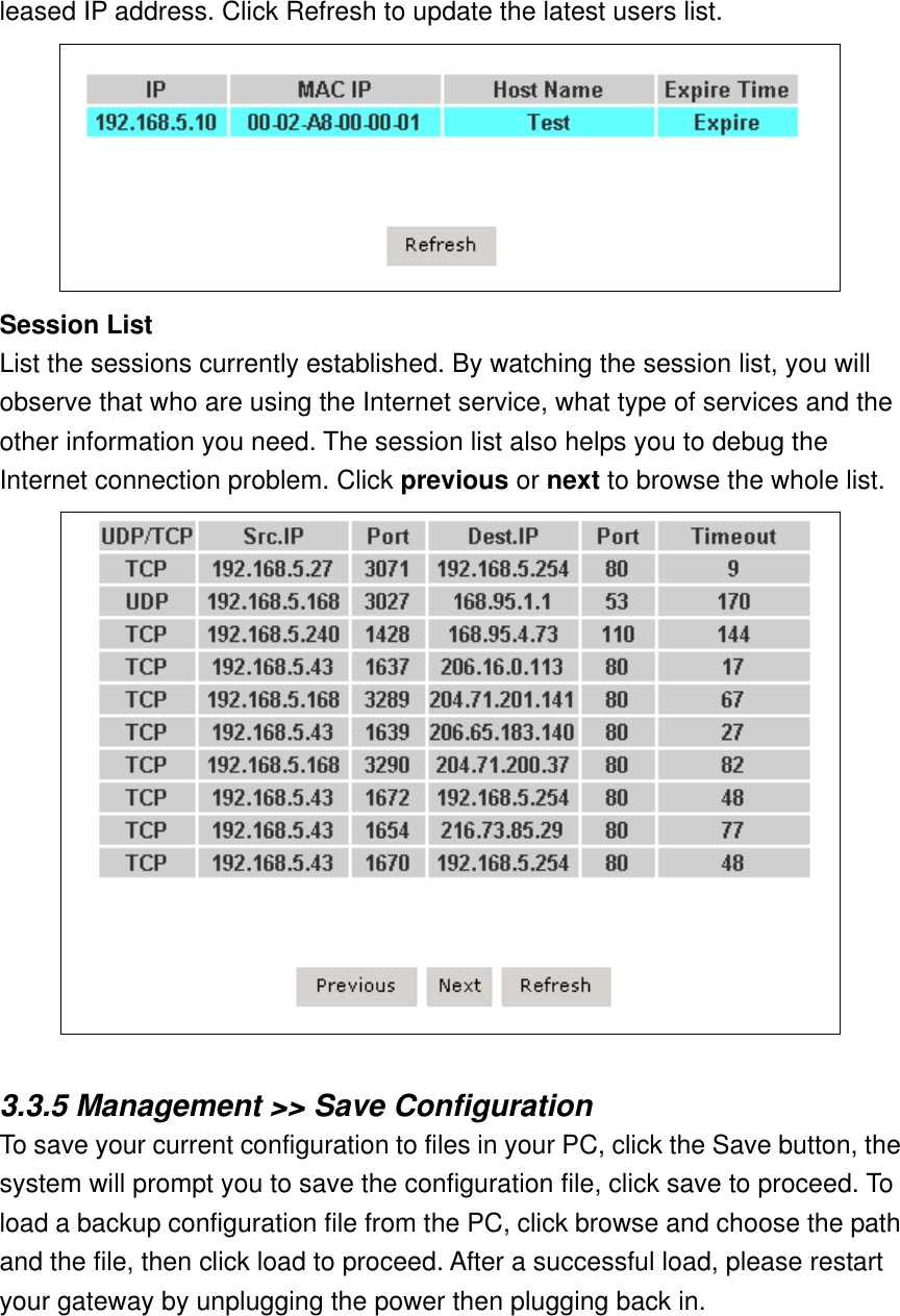 leased IP address. Click Refresh to update the latest users list.  Session List List the sessions currently established. By watching the session list, you will observe that who are using the Internet service, what type of services and the other information you need. The session list also helps you to debug the Internet connection problem. Click previous or next to browse the whole list.   3.3.5 Management &gt;&gt; Save Configuration To save your current configuration to files in your PC, click the Save button, the system will prompt you to save the configuration file, click save to proceed. To load a backup configuration file from the PC, click browse and choose the path and the file, then click load to proceed. After a successful load, please restart your gateway by unplugging the power then plugging back in. 