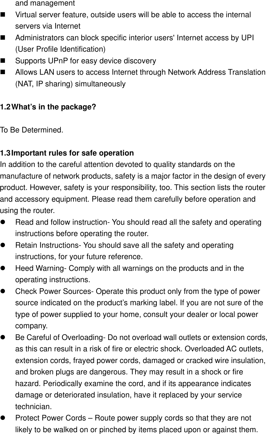 and management   Virtual server feature, outside users will be able to access the internal servers via Internet   Administrators can block specific interior users&apos; Internet access by UPI (User Profile Identification)   Supports UPnP for easy device discovery   Allows LAN users to access Internet through Network Address Translation (NAT, IP sharing) simultaneously  1.2 What’s in the package?  To Be Determined.  1.3 Important rules for safe operation In addition to the careful attention devoted to quality standards on the manufacture of network products, safety is a major factor in the design of every product. However, safety is your responsibility, too. This section lists the router and accessory equipment. Please read them carefully before operation and using the router.   Read and follow instruction- You should read all the safety and operating instructions before operating the router.   Retain Instructions- You should save all the safety and operating instructions, for your future reference.   Heed Warning- Comply with all warnings on the products and in the operating instructions.   Check Power Sources- Operate this product only from the type of power source indicated on the product’s marking label. If you are not sure of the type of power supplied to your home, consult your dealer or local power company.   Be Careful of Overloading- Do not overload wall outlets or extension cords, as this can result in a risk of fire or electric shock. Overloaded AC outlets, extension cords, frayed power cords, damaged or cracked wire insulation, and broken plugs are dangerous. They may result in a shock or fire hazard. Periodically examine the cord, and if its appearance indicates damage or deteriorated insulation, have it replaced by your service technician.   Protect Power Cords – Route power supply cords so that they are not likely to be walked on or pinched by items placed upon or against them. 