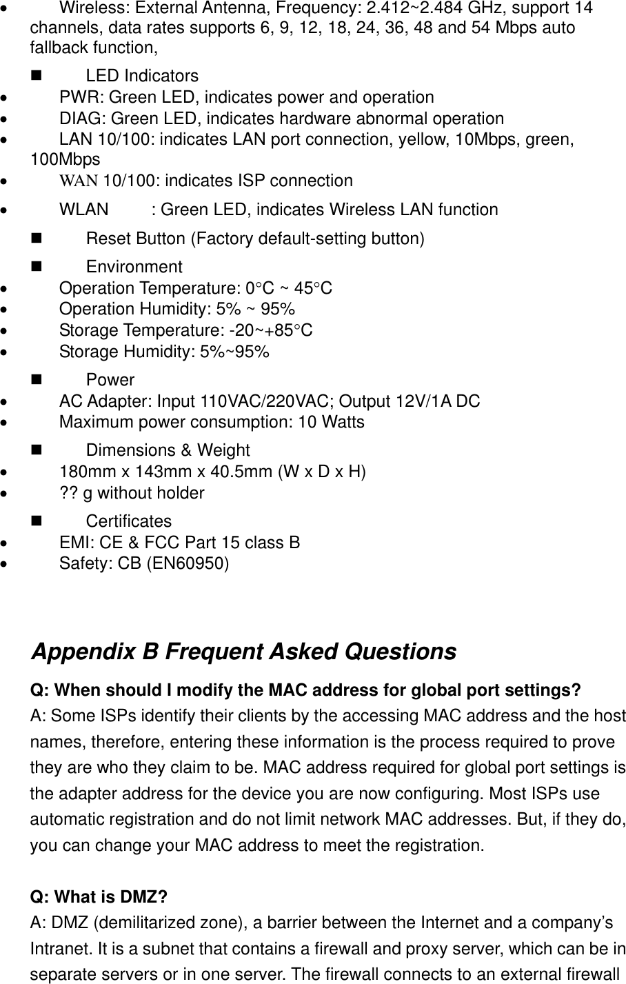 •            Wireless: External Antenna, Frequency: 2.412~2.484 GHz, support 14 channels, data rates supports 6, 9, 12, 18, 24, 36, 48 and 54 Mbps auto fallback function,            LED Indicators •            PWR: Green LED, indicates power and operation •            DIAG: Green LED, indicates hardware abnormal operation   •            LAN 10/100: indicates LAN port connection, yellow, 10Mbps, green, 100Mbps •            WAN 10/100: indicates ISP connection •            WLAN  : Green LED, indicates Wireless LAN function           Reset Button (Factory default-setting button)           Environment •            Operation Temperature: 0°C ~ 45°C •            Operation Humidity: 5% ~ 95% •            Storage Temperature: -20~+85°C •            Storage Humidity: 5%~95%           Power  •            AC Adapter: Input 110VAC/220VAC; Output 12V/1A DC •            Maximum power consumption: 10 Watts           Dimensions &amp; Weight •            180mm x 143mm x 40.5mm (W x D x H)   •            ?? g without holder           Certificates •            EMI: CE &amp; FCC Part 15 class B   •            Safety: CB (EN60950)   Appendix B Frequent Asked Questions Q: When should I modify the MAC address for global port settings? A: Some ISPs identify their clients by the accessing MAC address and the host names, therefore, entering these information is the process required to prove they are who they claim to be. MAC address required for global port settings is the adapter address for the device you are now configuring. Most ISPs use automatic registration and do not limit network MAC addresses. But, if they do, you can change your MAC address to meet the registration.  Q: What is DMZ? A: DMZ (demilitarized zone), a barrier between the Internet and a company’s Intranet. It is a subnet that contains a firewall and proxy server, which can be in separate servers or in one server. The firewall connects to an external firewall 