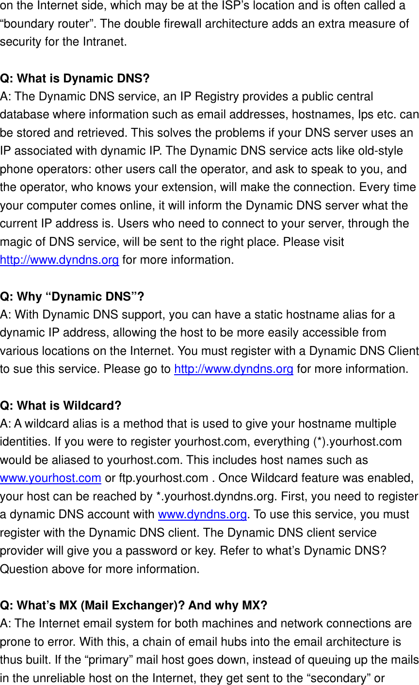 on the Internet side, which may be at the ISP’s location and is often called a “boundary router”. The double firewall architecture adds an extra measure of security for the Intranet.  Q: What is Dynamic DNS? A: The Dynamic DNS service, an IP Registry provides a public central database where information such as email addresses, hostnames, Ips etc. can be stored and retrieved. This solves the problems if your DNS server uses an IP associated with dynamic IP. The Dynamic DNS service acts like old-style phone operators: other users call the operator, and ask to speak to you, and the operator, who knows your extension, will make the connection. Every time your computer comes online, it will inform the Dynamic DNS server what the current IP address is. Users who need to connect to your server, through the magic of DNS service, will be sent to the right place. Please visit http://www.dyndns.org for more information.  Q: Why “Dynamic DNS”? A: With Dynamic DNS support, you can have a static hostname alias for a dynamic IP address, allowing the host to be more easily accessible from various locations on the Internet. You must register with a Dynamic DNS Client to sue this service. Please go to http://www.dyndns.org for more information.  Q: What is Wildcard? A: A wildcard alias is a method that is used to give your hostname multiple identities. If you were to register yourhost.com, everything (*).yourhost.com would be aliased to yourhost.com. This includes host names such as www.yourhost.com or ftp.yourhost.com . Once Wildcard feature was enabled, your host can be reached by *.yourhost.dyndns.org. First, you need to register a dynamic DNS account with www.dyndns.org. To use this service, you must register with the Dynamic DNS client. The Dynamic DNS client service provider will give you a password or key. Refer to what’s Dynamic DNS? Question above for more information.  Q: What’s MX (Mail Exchanger)? And why MX? A: The Internet email system for both machines and network connections are prone to error. With this, a chain of email hubs into the email architecture is thus built. If the “primary” mail host goes down, instead of queuing up the mails in the unreliable host on the Internet, they get sent to the “secondary” or 