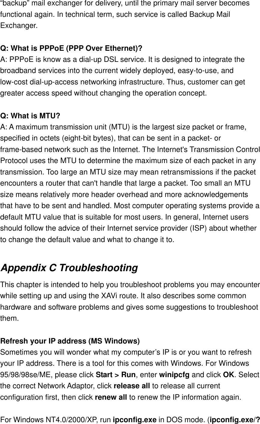 “backup” mail exchanger for delivery, until the primary mail server becomes functional again. In technical term, such service is called Backup Mail Exchanger.  Q: What is PPPoE (PPP Over Ethernet)? A: PPPoE is know as a dial-up DSL service. It is designed to integrate the broadband services into the current widely deployed, easy-to-use, and low-cost dial-up-access networking infrastructure. Thus, customer can get greater access speed without changing the operation concept.  Q: What is MTU? A: A maximum transmission unit (MTU) is the largest size packet or frame, specified in octets (eight-bit bytes), that can be sent in a packet- or frame-based network such as the Internet. The Internet&apos;s Transmission Control Protocol uses the MTU to determine the maximum size of each packet in any transmission. Too large an MTU size may mean retransmissions if the packet encounters a router that can&apos;t handle that large a packet. Too small an MTU size means relatively more header overhead and more acknowledgements that have to be sent and handled. Most computer operating systems provide a default MTU value that is suitable for most users. In general, Internet users should follow the advice of their Internet service provider (ISP) about whether to change the default value and what to change it to.    Appendix C Troubleshooting This chapter is intended to help you troubleshoot problems you may encounter while setting up and using the XAVi route. It also describes some common hardware and software problems and gives some suggestions to troubleshoot them.  Refresh your IP address (MS Windows) Sometimes you will wonder what my computer’s IP is or you want to refresh your IP address. There is a tool for this comes with Windows. For Windows 95/98/98se/ME, please click Start &gt; Run, enter winipcfg and click OK. Select the correct Network Adaptor, click release all to release all current configuration first, then click renew all to renew the IP information again.  For Windows NT4.0/2000/XP, run ipconfig.exe in DOS mode. (ipconfig.exe/? 