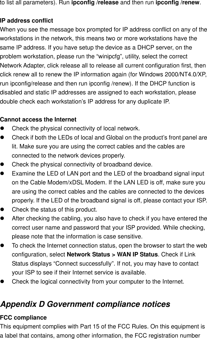 to list all parameters). Run ipconfig /release and then run ipconfig /renew.  IP address conflict When you see the message box prompted for IP address conflict on any of the workstations in the network, this means two or more workstations have the same IP address. If you have setup the device as a DHCP server, on the problem workstation, please run the “winipcfg”, utility, select the correct Network Adapter, click release all to release all current configuration first, then click renew all to renew the IP information again (for Windows 2000/NT4.0/XP, run ipconfig/release and then run ipconfig /renew). If the DHCP function is disabled and static IP addresses are assigned to each workstation, please double check each workstation’s IP address for any duplicate IP.  Cannot access the Internet   Check the physical connectivity of local network.   Check if both the LEDs of local and Global on the product’s front panel are lit. Make sure you are using the correct cables and the cables are connected to the network devices properly.   Check the physical connectivity of broadband device.   Examine the LED of LAN port and the LED of the broadband signal input on the Cable Modem/xDSL Modem. If the LAN LED is off, make sure you are using the correct cables and the cables are connected to the devices properly. If the LED of the broadband signal is off, please contact your ISP.   Check the status of this product.   After checking the cabling, you also have to check if you have entered the correct user name and password that your ISP provided. While checking, please note that the information is case sensitive.   To check the Internet connection status, open the browser to start the web configuration, select Network Status &gt; WAN IP Status. Check if Link Status displays “Connect successfully”. If not, you may have to contact your ISP to see if their Internet service is available.   Check the logical connectivity from your computer to the Internet.  Appendix D Government compliance notices FCC compliance This equipment complies with Part 15 of the FCC Rules. On this equipment is a label that contains, among other information, the FCC registration number 