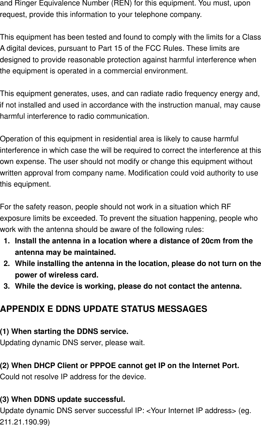 and Ringer Equivalence Number (REN) for this equipment. You must, upon request, provide this information to your telephone company.  This equipment has been tested and found to comply with the limits for a Class A digital devices, pursuant to Part 15 of the FCC Rules. These limits are designed to provide reasonable protection against harmful interference when the equipment is operated in a commercial environment.  This equipment generates, uses, and can radiate radio frequency energy and, if not installed and used in accordance with the instruction manual, may cause harmful interference to radio communication.  Operation of this equipment in residential area is likely to cause harmful interference in which case the will be required to correct the interference at this own expense. The user should not modify or change this equipment without written approval from company name. Modification could void authority to use this equipment.  For the safety reason, people should not work in a situation which RF exposure limits be exceeded. To prevent the situation happening, people who work with the antenna should be aware of the following rules: 1.  Install the antenna in a location where a distance of 20cm from the antenna may be maintained. 2.  While installing the antenna in the location, please do not turn on the power of wireless card. 3.  While the device is working, please do not contact the antenna.  APPENDIX E DDNS UPDATE STATUS MESSAGES  (1) When starting the DDNS service. Updating dynamic DNS server, please wait.  (2) When DHCP Client or PPPOE cannot get IP on the Internet Port. Could not resolve IP address for the device.  (3) When DDNS update successful. Update dynamic DNS server successful IP: &lt;Your Internet IP address&gt; (eg. 211.21.190.99) 