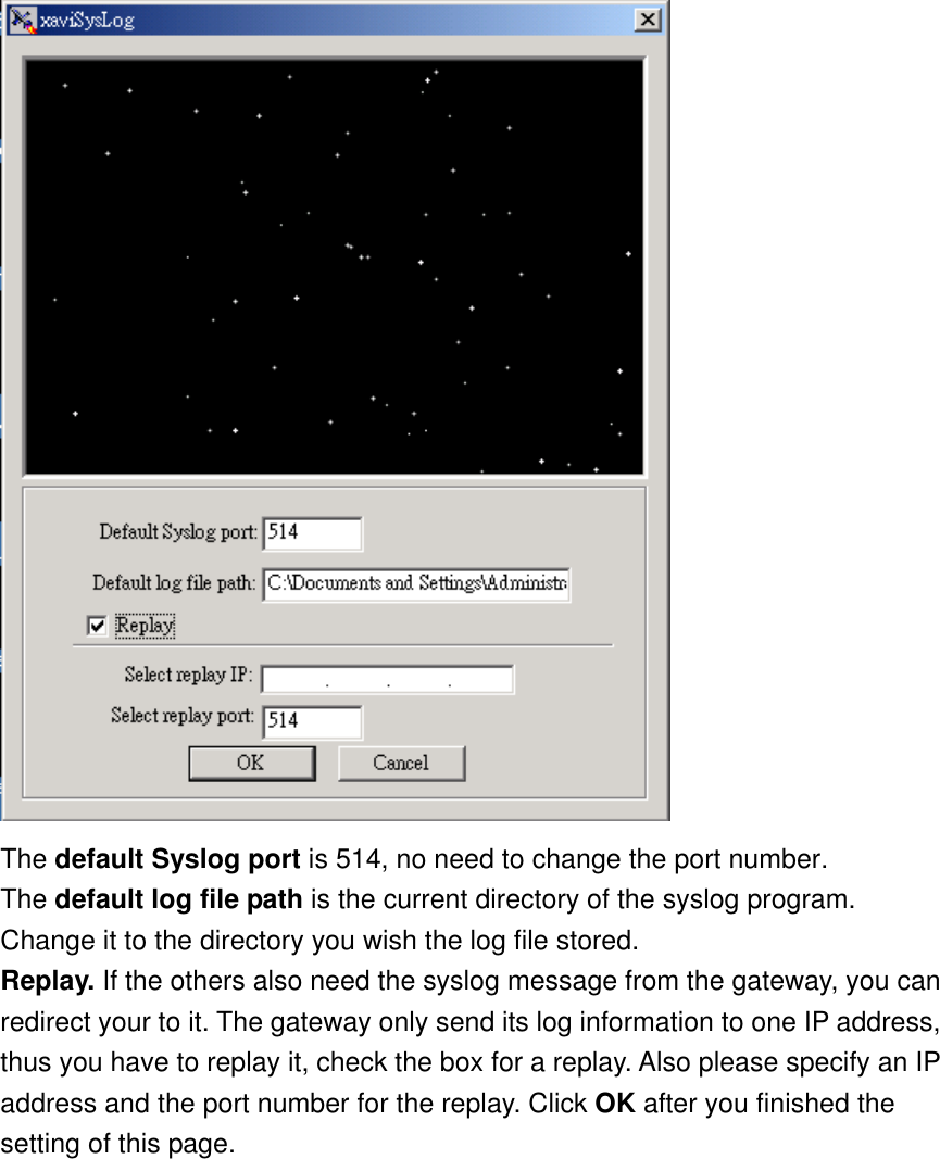  The default Syslog port is 514, no need to change the port number. The default log file path is the current directory of the syslog program. Change it to the directory you wish the log file stored. Replay. If the others also need the syslog message from the gateway, you can redirect your to it. The gateway only send its log information to one IP address, thus you have to replay it, check the box for a replay. Also please specify an IP address and the port number for the replay. Click OK after you finished the setting of this page. 