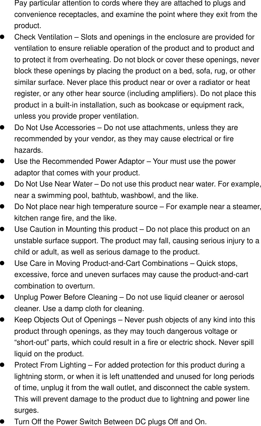 Pay particular attention to cords where they are attached to plugs and convenience receptacles, and examine the point where they exit from the product.   Check Ventilation – Slots and openings in the enclosure are provided for ventilation to ensure reliable operation of the product and to product and to protect it from overheating. Do not block or cover these openings, never block these openings by placing the product on a bed, sofa, rug, or other similar surface. Never place this product near or over a radiator or heat register, or any other hear source (including amplifiers). Do not place this product in a built-in installation, such as bookcase or equipment rack, unless you provide proper ventilation.   Do Not Use Accessories – Do not use attachments, unless they are recommended by your vendor, as they may cause electrical or fire hazards.   Use the Recommended Power Adaptor – Your must use the power adaptor that comes with your product.   Do Not Use Near Water – Do not use this product near water. For example, near a swimming pool, bathtub, washbowl, and the like.   Do Not place near high temperature source – For example near a steamer, kitchen range fire, and the like.   Use Caution in Mounting this product – Do not place this product on an unstable surface support. The product may fall, causing serious injury to a child or adult, as well as serious damage to the product.   Use Care in Moving Product-and-Cart Combinations – Quick stops, excessive, force and uneven surfaces may cause the product-and-cart combination to overturn.   Unplug Power Before Cleaning – Do not use liquid cleaner or aerosol cleaner. Use a damp cloth for cleaning.   Keep Objects Out of Openings – Never push objects of any kind into this product through openings, as they may touch dangerous voltage or “short-out” parts, which could result in a fire or electric shock. Never spill liquid on the product.   Protect From Lighting – For added protection for this product during a lightning storm, or when it is left unattended and unused for long periods of time, unplug it from the wall outlet, and disconnect the cable system. This will prevent damage to the product due to lightning and power line surges.   Turn Off the Power Switch Between DC plugs Off and On. 