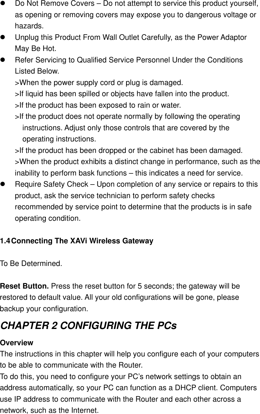   Do Not Remove Covers – Do not attempt to service this product yourself, as opening or removing covers may expose you to dangerous voltage or hazards.   Unplug this Product From Wall Outlet Carefully, as the Power Adaptor May Be Hot.   Refer Servicing to Qualified Service Personnel Under the Conditions Listed Below. &gt;When the power supply cord or plug is damaged. &gt;If liquid has been spilled or objects have fallen into the product. &gt;If the product has been exposed to rain or water. &gt;If the product does not operate normally by following the operating instructions. Adjust only those controls that are covered by the operating instructions. &gt;If the product has been dropped or the cabinet has been damaged. &gt;When the product exhibits a distinct change in performance, such as the inability to perform bask functions – this indicates a need for service.   Require Safety Check – Upon completion of any service or repairs to this product, ask the service technician to perform safety checks recommended by service point to determine that the products is in safe operating condition.  1.4 Connecting The XAVi Wireless Gateway  To Be Determined.  Reset Button. Press the reset button for 5 seconds; the gateway will be restored to default value. All your old configurations will be gone, please backup your configuration. CHAPTER 2 CONFIGURING THE PCs Overview The instructions in this chapter will help you configure each of your computers to be able to communicate with the Router. To do this, you need to configure your PC’s network settings to obtain an address automatically, so your PC can function as a DHCP client. Computers use IP address to communicate with the Router and each other across a network, such as the Internet.  