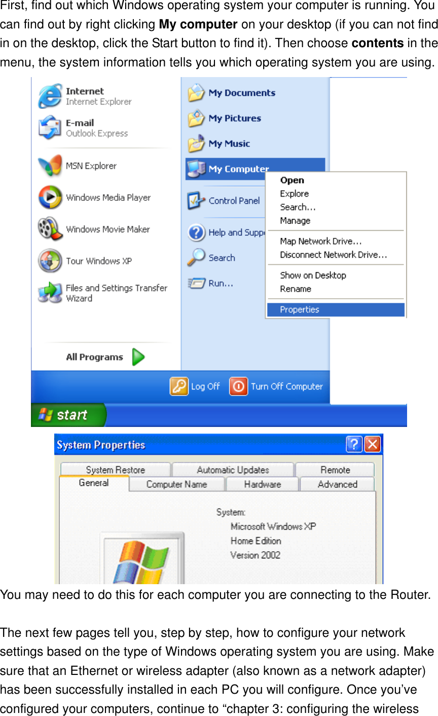 First, find out which Windows operating system your computer is running. You can find out by right clicking My computer on your desktop (if you can not find in on the desktop, click the Start button to find it). Then choose contents in the menu, the system information tells you which operating system you are using.   You may need to do this for each computer you are connecting to the Router.  The next few pages tell you, step by step, how to configure your network settings based on the type of Windows operating system you are using. Make sure that an Ethernet or wireless adapter (also known as a network adapter) has been successfully installed in each PC you will configure. Once you’ve configured your computers, continue to “chapter 3: configuring the wireless 