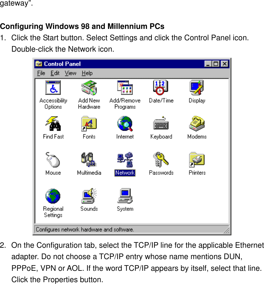 gateway”.  Configuring Windows 98 and Millennium PCs 1.  Click the Start button. Select Settings and click the Control Panel icon. Double-click the Network icon.  2.  On the Configuration tab, select the TCP/IP line for the applicable Ethernet adapter. Do not choose a TCP/IP entry whose name mentions DUN, PPPoE, VPN or AOL. If the word TCP/IP appears by itself, select that line. Click the Properties button. 