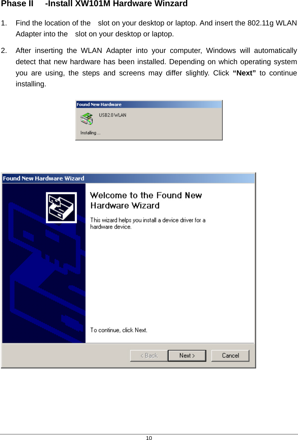  10Phase II  -Install XW101M Hardware Winzard   1.  Find the location of the    slot on your desktop or laptop. And insert the 802.11g WLAN   Adapter into the    slot on your desktop or laptop. 2.  After inserting the WLAN Adapter into your computer, Windows will automatically detect that new hardware has been installed. Depending on which operating system you are using, the steps and screens may differ slightly. Click “Next” to continue installing.         