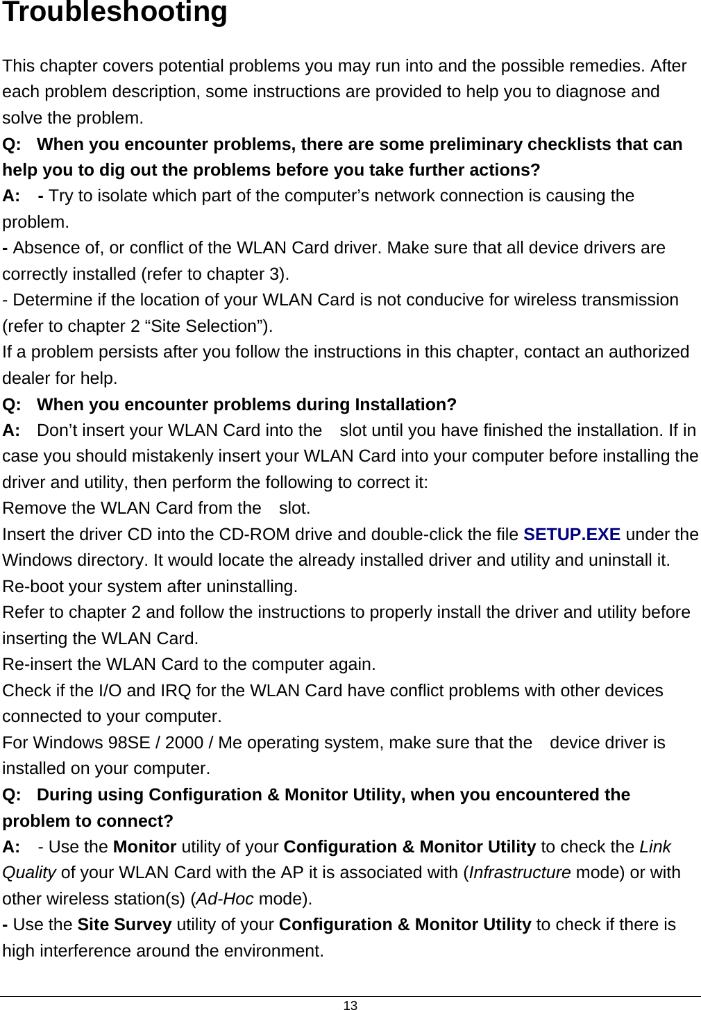  13Troubleshooting This chapter covers potential problems you may run into and the possible remedies. After each problem description, some instructions are provided to help you to diagnose and solve the problem. Q:  When you encounter problems, there are some preliminary checklists that can help you to dig out the problems before you take further actions? A:  - Try to isolate which part of the computer’s network connection is causing the problem. - Absence of, or conflict of the WLAN Card driver. Make sure that all device drivers are correctly installed (refer to chapter 3). - Determine if the location of your WLAN Card is not conducive for wireless transmission (refer to chapter 2 “Site Selection”). If a problem persists after you follow the instructions in this chapter, contact an authorized dealer for help. Q:  When you encounter problems during Installation? A:  Don’t insert your WLAN Card into the    slot until you have finished the installation. If in case you should mistakenly insert your WLAN Card into your computer before installing the driver and utility, then perform the following to correct it: Remove the WLAN Card from the    slot. Insert the driver CD into the CD-ROM drive and double-click the file SETUP.EXE under the Windows directory. It would locate the already installed driver and utility and uninstall it. Re-boot your system after uninstalling. Refer to chapter 2 and follow the instructions to properly install the driver and utility before inserting the WLAN Card. Re-insert the WLAN Card to the computer again. Check if the I/O and IRQ for the WLAN Card have conflict problems with other devices connected to your computer. For Windows 98SE / 2000 / Me operating system, make sure that the    device driver is installed on your computer. Q:  During using Configuration &amp; Monitor Utility, when you encountered the problem to connect? A:  - Use the Monitor utility of your Configuration &amp; Monitor Utility to check the Link Quality of your WLAN Card with the AP it is associated with (Infrastructure mode) or with other wireless station(s) (Ad-Hoc mode). - Use the Site Survey utility of your Configuration &amp; Monitor Utility to check if there is high interference around the environment. 