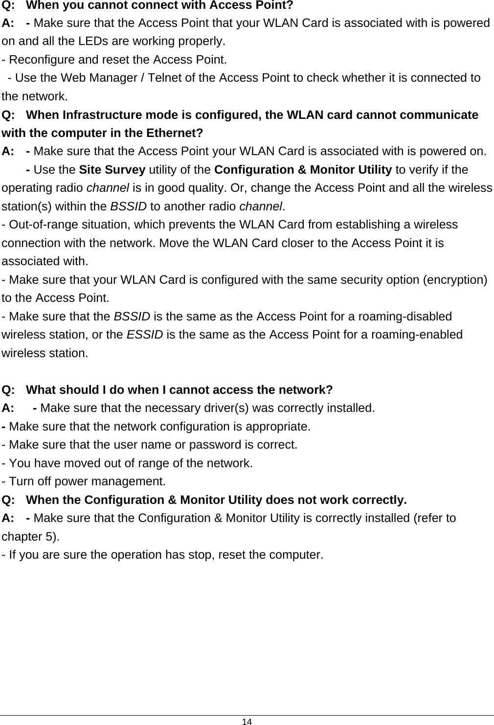  14Q:  When you cannot connect with Access Point? A:  - Make sure that the Access Point that your WLAN Card is associated with is powered on and all the LEDs are working properly. - Reconfigure and reset the Access Point.   - Use the Web Manager / Telnet of the Access Point to check whether it is connected to the network. Q:  When Infrastructure mode is configured, the WLAN card cannot communicate with the computer in the Ethernet? A: - Make sure that the Access Point your WLAN Card is associated with is powered on.  - Use the Site Survey utility of the Configuration &amp; Monitor Utility to verify if the operating radio channel is in good quality. Or, change the Access Point and all the wireless station(s) within the BSSID to another radio channel. - Out-of-range situation, which prevents the WLAN Card from establishing a wireless connection with the network. Move the WLAN Card closer to the Access Point it is associated with. - Make sure that your WLAN Card is configured with the same security option (encryption) to the Access Point. - Make sure that the BSSID is the same as the Access Point for a roaming-disabled wireless station, or the ESSID is the same as the Access Point for a roaming-enabled wireless station.  Q:  What should I do when I cannot access the network? A:   - Make sure that the necessary driver(s) was correctly installed. - Make sure that the network configuration is appropriate. - Make sure that the user name or password is correct. - You have moved out of range of the network. - Turn off power management. Q:  When the Configuration &amp; Monitor Utility does not work correctly. A: - Make sure that the Configuration &amp; Monitor Utility is correctly installed (refer to chapter 5). - If you are sure the operation has stop, reset the computer.   