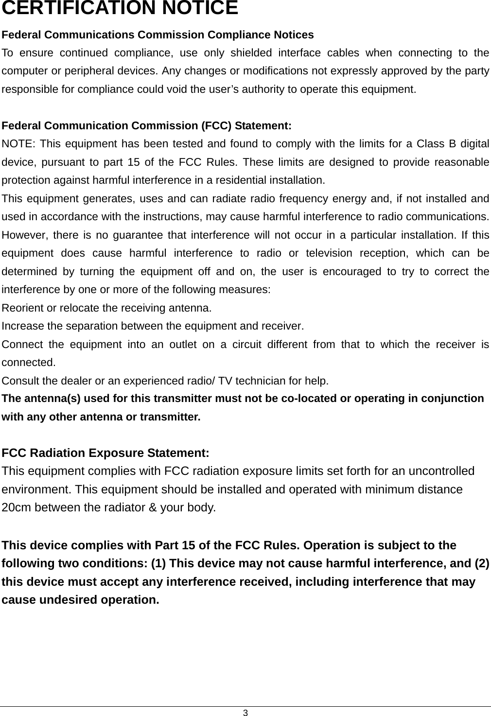  3CERTIFICATION NOTICE Federal Communications Commission Compliance Notices To ensure continued compliance, use only shielded interface cables when connecting to the computer or peripheral devices. Any changes or modifications not expressly approved by the party responsible for compliance could void the user’s authority to operate this equipment.  Federal Communication Commission (FCC) Statement:   NOTE: This equipment has been tested and found to comply with the limits for a Class B digital device, pursuant to part 15 of the FCC Rules. These limits are designed to provide reasonable protection against harmful interference in a residential installation. This equipment generates, uses and can radiate radio frequency energy and, if not installed and used in accordance with the instructions, may cause harmful interference to radio communications. However, there is no guarantee that interference will not occur in a particular installation. If this equipment does cause harmful interference to radio or television reception, which can be determined by turning the equipment off and on, the user is encouraged to try to correct the interference by one or more of the following measures: Reorient or relocate the receiving antenna. Increase the separation between the equipment and receiver. Connect the equipment into an outlet on a circuit different from that to which the receiver is connected. Consult the dealer or an experienced radio/ TV technician for help. The antenna(s) used for this transmitter must not be co-located or operating in conjunction with any other antenna or transmitter. FCC Radiation Exposure Statement: This equipment complies with FCC radiation exposure limits set forth for an uncontrolled environment. This equipment should be installed and operated with minimum distance 20cm between the radiator &amp; your body.  This device complies with Part 15 of the FCC Rules. Operation is subject to the following two conditions: (1) This device may not cause harmful interference, and (2) this device must accept any interference received, including interference that may cause undesired operation.  