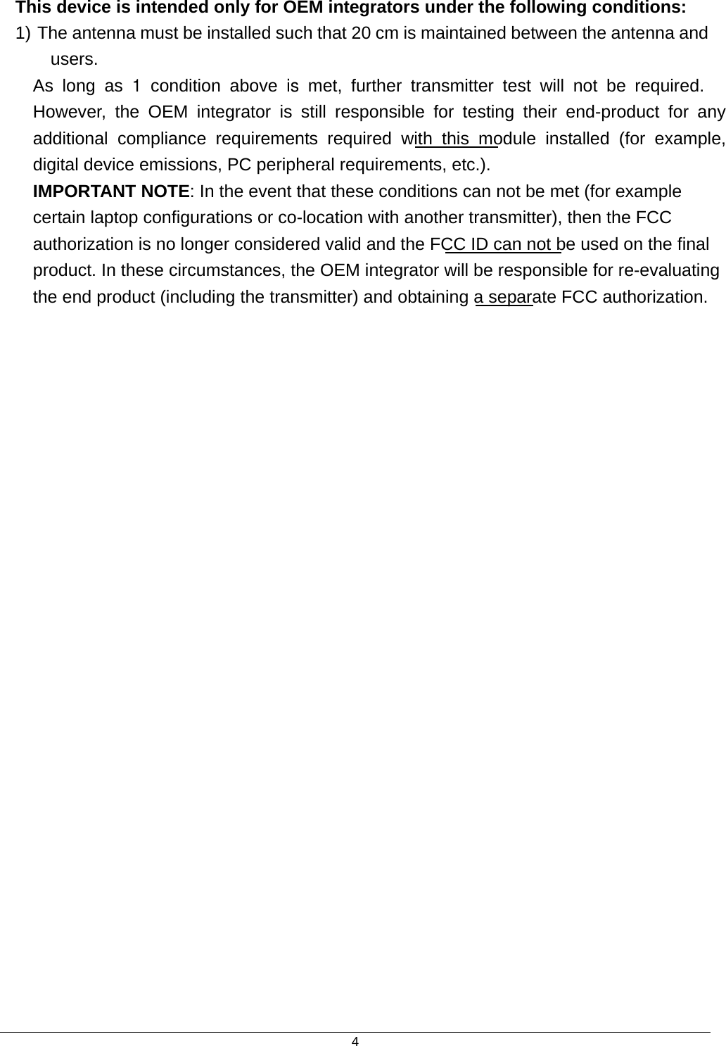  4This device is intended only for OEM integrators under the following conditions: 1) The antenna must be installed such that 20 cm is maintained between the antenna and users. As long as 1 condition above is met, further transmitter test will not be required. However, the OEM integrator is still responsible for testing their end-product for any additional compliance requirements required with this module installed (for example, digital device emissions, PC peripheral requirements, etc.). IMPORTANT NOTE: In the event that these conditions can not be met (for example certain laptop configurations or co-location with another transmitter), then the FCC authorization is no longer considered valid and the FCC ID can not be used on the final product. In these circumstances, the OEM integrator will be responsible for re-evaluating the end product (including the transmitter) and obtaining a separate FCC authorization.  