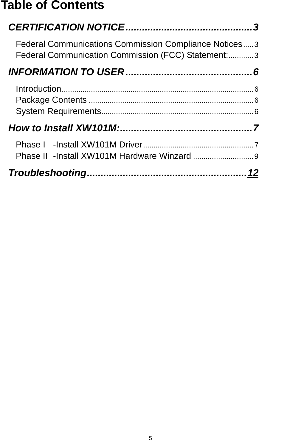  5Table of Contents CERTIFICATION NOTICE..............................................3 Federal Communications Commission Compliance Notices.....3 Federal Communication Commission (FCC) Statement:............3 INFORMATION TO USER..............................................6 Introduction............................................................................................6 Package Contents ...............................................................................6 System Requirements.........................................................................6 How to Install XW101M:................................................7 Phase I -Install XW101M Driver.....................................................7 Phase II -Install XW101M Hardware Winzard .............................9 Troubleshooting..........................................................12 