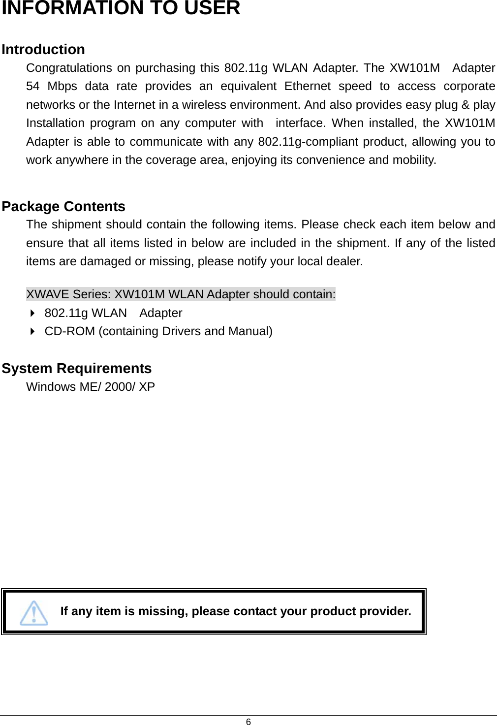  6INFORMATION TO USER Introduction Congratulations on purchasing this 802.11g WLAN Adapter. The XW101M  Adapter 54 Mbps data rate provides an equivalent Ethernet speed to access corporate networks or the Internet in a wireless environment. And also provides easy plug &amp; play Installation program on any computer with  interface. When installed, the XW101M Adapter is able to communicate with any 802.11g-compliant product, allowing you to work anywhere in the coverage area, enjoying its convenience and mobility.  Package Contents The shipment should contain the following items. Please check each item below and ensure that all items listed in below are included in the shipment. If any of the listed items are damaged or missing, please notify your local dealer. XWAVE Series: XW101M WLAN Adapter should contain:  802.11g WLAN  Adapter  CD-ROM (containing Drivers and Manual)  System Requirements  Windows ME/ 2000/ XP               If any item is missing, please contact your product provider. 