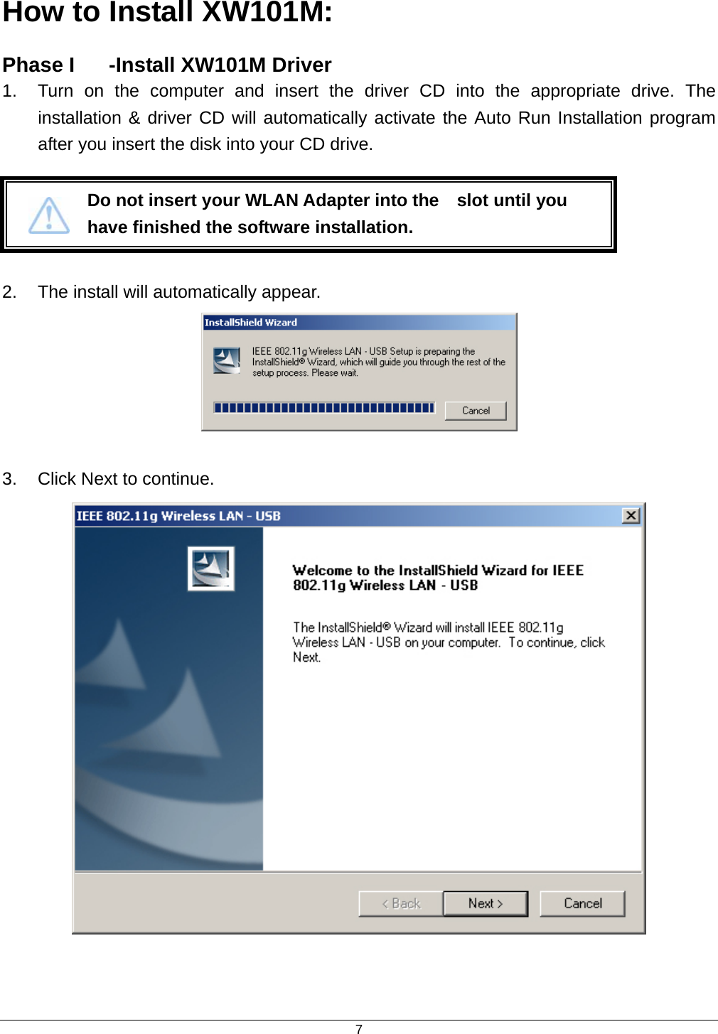  7How to Install XW101M: Phase I  -Install XW101M Driver   1.  Turn on the computer and insert the driver CD into the appropriate drive. The installation &amp; driver CD will automatically activate the Auto Run Installation program after you insert the disk into your CD drive.    2.  The install will automatically appear.   3.  Click Next to continue.    Do not insert your WLAN Adapter into the    slot until you have finished the software installation. 