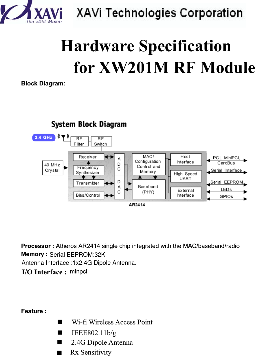 Hardware Specification for XW201M RF ModuleBlock Diagram: Processor : Atheros AR2414 single chip integrated with the MAC/baseband/radio Memory :I/O Interface : Feature :  Wi-fi Wireless Access Point  IEEE802.11b/g  2.4G Dipole Antenna  Rx Sensitivity Antenna Interface :1x2.4G Dipole Antenna. minpciSerial EEPROM:32K