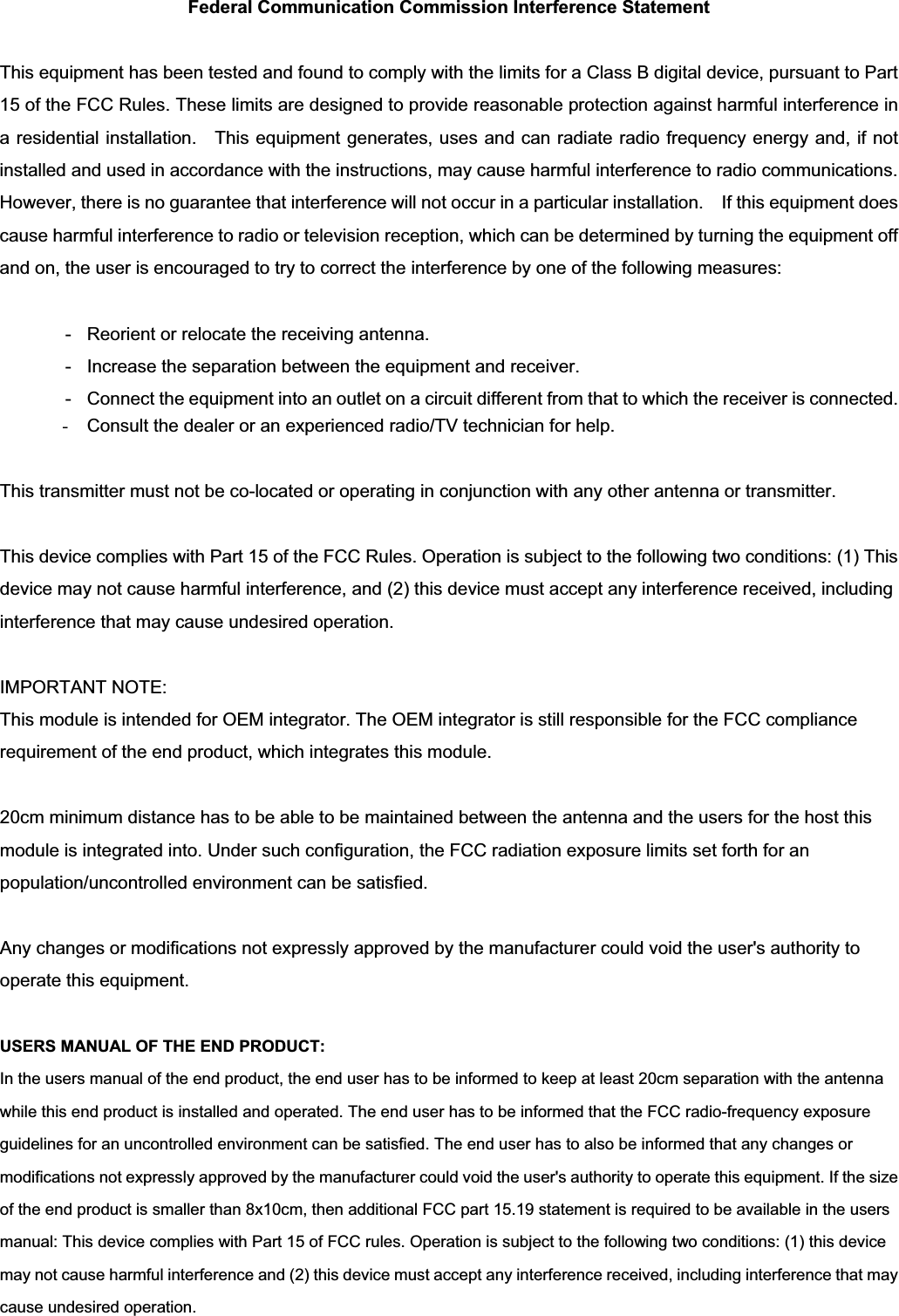 Federal Communication Commission Interference Statement This equipment has been tested and found to comply with the limits for a Class B digital device, pursuant to Part 15 of the FCC Rules. These limits are designed to provide reasonable protection against harmful interference in a residential installation.    This equipment generates, uses and can radiate radio frequency energy and, if not installed and used in accordance with the instructions, may cause harmful interference to radio communications. However, there is no guarantee that interference will not occur in a particular installation.    If this equipment does cause harmful interference to radio or television reception, which can be determined by turning the equipment off and on, the user is encouraged to try to correct the interference by one of the following measures:   -  Reorient or relocate the receiving antenna.   -  Increase the separation between the equipment and receiver.   -  Connect the equipment into an outlet on a circuit different from that to which the receiver is connected.   -Consult the dealer or an experienced radio/TV technician for help. This transmitter must not be co-located or operating in conjunction with any other antenna or transmitter. This device complies with Part 15 of the FCC Rules. Operation is subject to the following two conditions: (1) This device may not cause harmful interference, and (2) this device must accept any interference received, including interference that may cause undesired operation. IMPORTANT NOTE: This module is intended for OEM integrator. The OEM integrator is still responsible for the FCC compliance requirement of the end product, which integrates this module. 20cm minimum distance has to be able to be maintained between the antenna and the users for the host this module is integrated into. Under such configuration, the FCC radiation exposure limits set forth for an population/uncontrolled environment can be satisfied.   Any changes or modifications not expressly approved by the manufacturer could void the user&apos;s authority to operate this equipment. USERS MANUAL OF THE END PRODUCT: In the users manual of the end product, the end user has to be informed to keep at least 20cm separation with the antenna while this end product is installed and operated. The end user has to be informed that the FCC radio-frequency exposure guidelines for an uncontrolled environment can be satisfied. The end user has to also be informed that any changes or modifications not expressly approved by the manufacturer could void the user&apos;s authority to operate this equipment.ʳIf the size of the end product is smaller than 8x10cm, then additional FCC part 15.19 statement is required to be available in the users manual: This device complies with Part 15 of FCC rules. Operation is subject to the following two conditions: (1) this device may not cause harmful interference and (2) this device must accept any interference received, including interference that may cause undesired operation. 