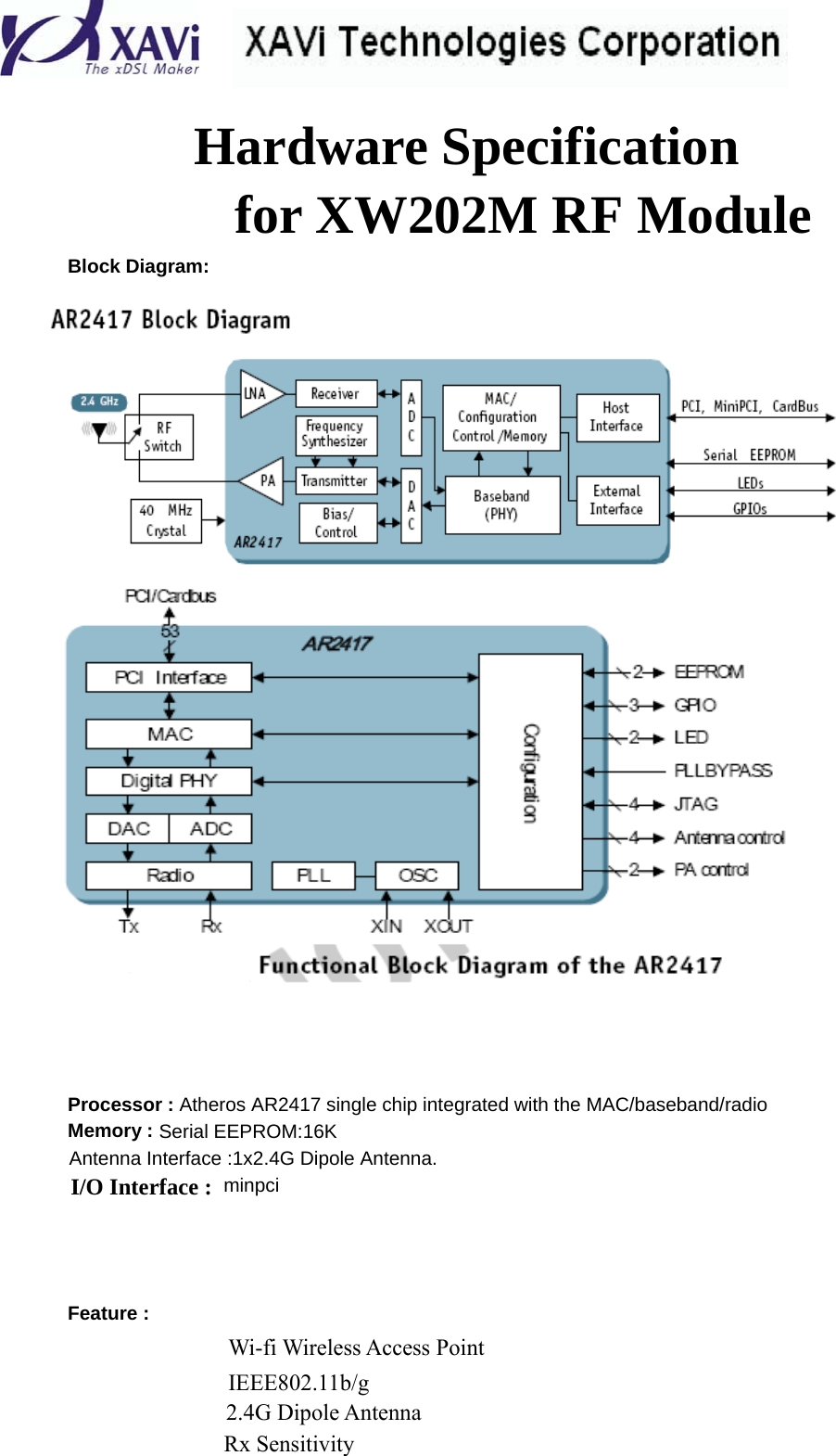     Hardware Specification for XW202M RF Module  Block Diagram:         Processor : Atheros AR2417 single chip integrated with the MAC/baseband/radio Memory : Serial EEPROM:16K Antenna Interface :1x2.4G Dipole Antenna. I/O Interface : minpci      Feature :   Wi-fi Wireless Access Point  IEEE802.11b/g  2.4G Dipole Antenna  Rx Sensitivity 