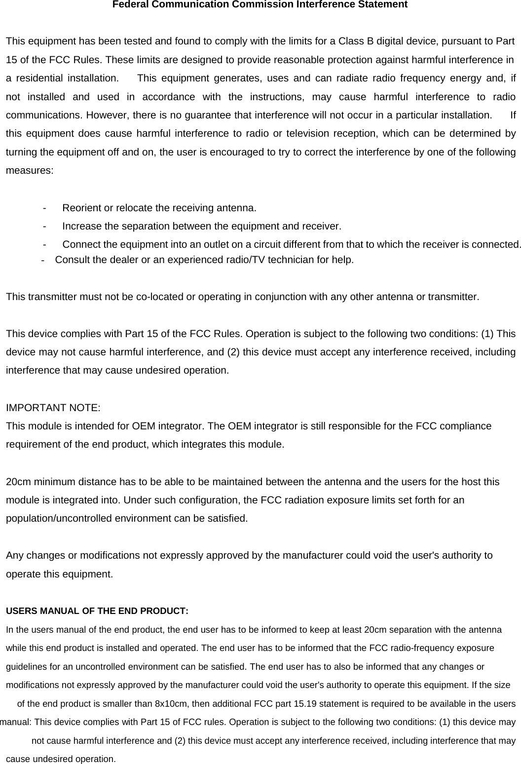 Federal Communication Commission Interference Statement   This equipment has been tested and found to comply with the limits for a Class B digital device, pursuant to Part  15 of the FCC Rules. These limits are designed to provide reasonable protection against harmful interference in  a residential installation.    This equipment generates, uses and can radiate radio frequency energy and, if not installed and used in accordance with the instructions, may cause harmful interference to radio communications. However, there is no guarantee that interference will not occur in a particular installation.      If this equipment does cause harmful interference to radio or television reception, which can be determined by turning the equipment off and on, the user is encouraged to try to correct the interference by one of the following measures:   -      Reorient or relocate the receiving antenna.  -      Increase the separation between the equipment and receiver.  -      Connect the equipment into an outlet on a circuit different from that to which the receiver is connected. -  Consult the dealer or an experienced radio/TV technician for help.   This transmitter must not be co-located or operating in conjunction with any other antenna or transmitter.   This device complies with Part 15 of the FCC Rules. Operation is subject to the following two conditions: (1) This device may not cause harmful interference, and (2) this device must accept any interference received, including interference that may cause undesired operation.   IMPORTANT NOTE:  This module is intended for OEM integrator. The OEM integrator is still responsible for the FCC compliance requirement of the end product, which integrates this module.   20cm minimum distance has to be able to be maintained between the antenna and the users for the host this module is integrated into. Under such configuration, the FCC radiation exposure limits set forth for an population/uncontrolled environment can be satisfied.   Any changes or modifications not expressly approved by the manufacturer could void the user&apos;s authority to operate this equipment.   USERS MANUAL OF THE END PRODUCT:  In the users manual of the end product, the end user has to be informed to keep at least 20cm separation with the antenna while this end product is installed and operated. The end user has to be informed that the FCC radio-frequency exposure guidelines for an uncontrolled environment can be satisfied. The end user has to also be informed that any changes or modifications not expressly approved by the manufacturer could void the user&apos;s authority to operate this equipment.If the size  of the end product is smaller than 8x10cm, then additional FCC part 15.19 statement is required to be available in the users manual: This device complies with Part 15 of FCC rules. Operation is subject to the following two conditions: (1) this device may not cause harmful interference and (2) this device must accept any interference received, including interference that may cause undesired operation. 
