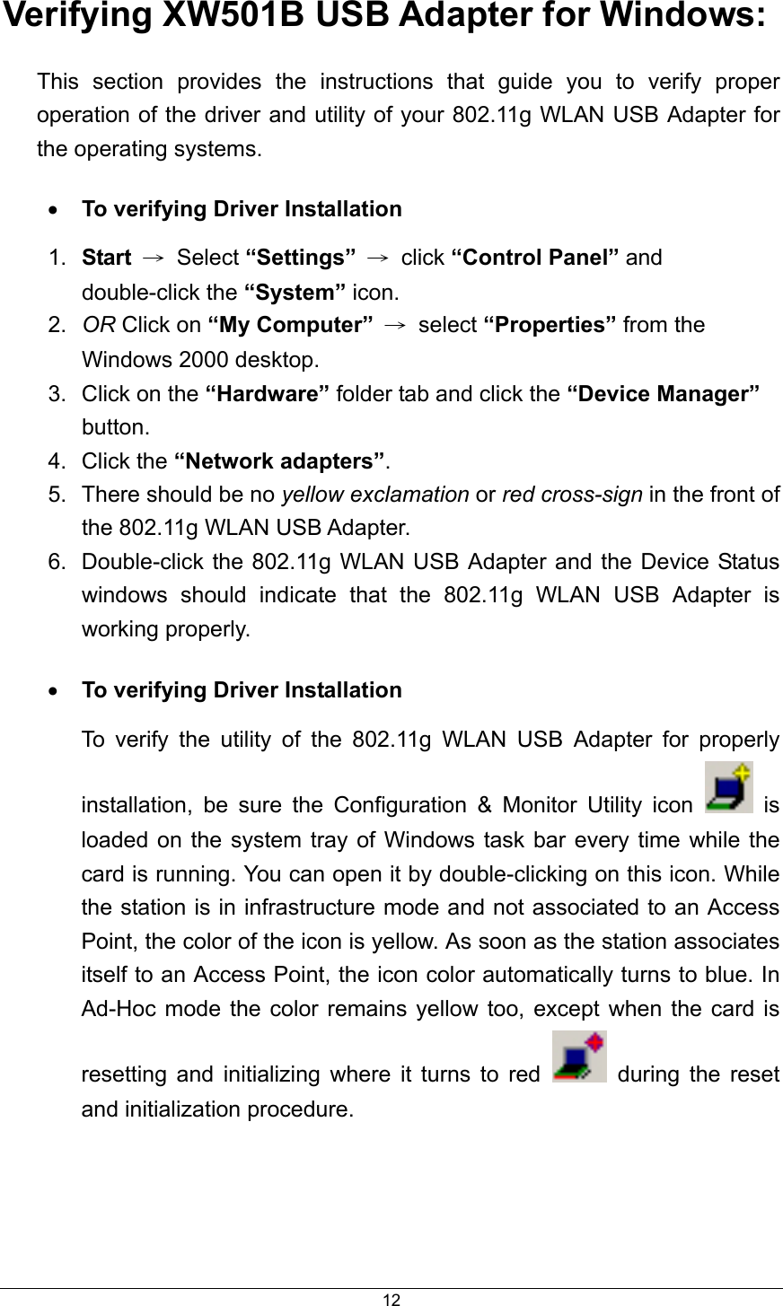  12Verifying XW501B USB Adapter for Windows: This section provides the instructions that guide you to verify proper operation of the driver and utility of your 802.11g WLAN USB Adapter for the operating systems. •  To verifying Driver Installation 1.  Start → Select “Settings” → click “Control Panel” and double-click the “System” icon. 2.  OR Click on “My Computer” → select “Properties” from the Windows 2000 desktop. 3.  Click on the “Hardware” folder tab and click the “Device Manager” button. 4. Click the “Network adapters”. 5.  There should be no yellow exclamation or red cross-sign in the front of the 802.11g WLAN USB Adapter. 6.  Double-click the 802.11g WLAN USB Adapter and the Device Status windows should indicate that the 802.11g WLAN USB Adapter is working properly. •  To verifying Driver Installation To verify the utility of the 802.11g WLAN USB Adapter for properly installation, be sure the Configuration &amp; Monitor Utility icon   is loaded on the system tray of Windows task bar every time while the card is running. You can open it by double-clicking on this icon. While the station is in infrastructure mode and not associated to an Access Point, the color of the icon is yellow. As soon as the station associates itself to an Access Point, the icon color automatically turns to blue. In Ad-Hoc mode the color remains yellow too, except when the card is resetting and initializing where it turns to red   during the reset and initialization procedure.   