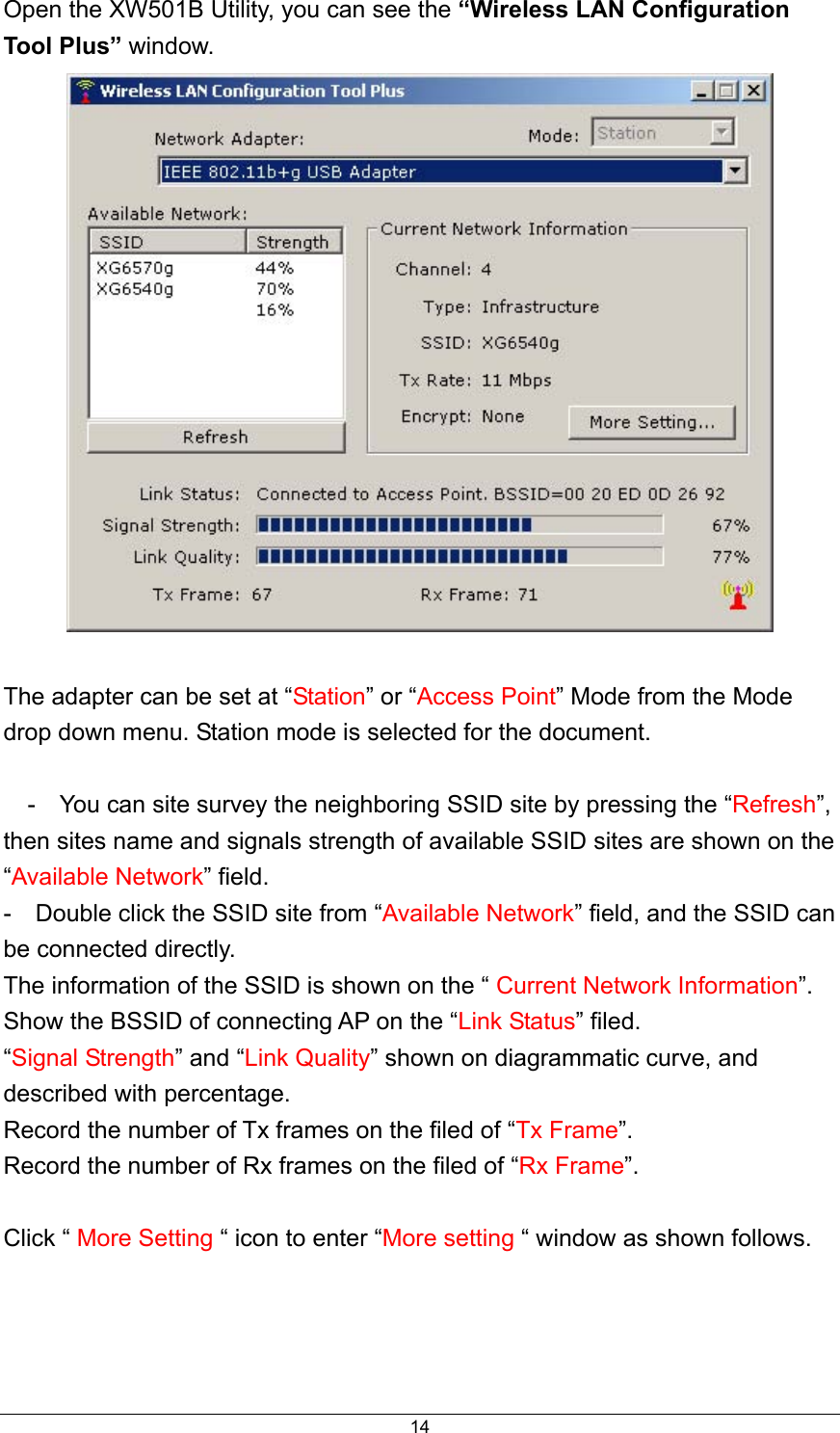  14Open the XW501B Utility, you can see the “Wireless LAN Configuration Tool Plus” window.   The adapter can be set at “Station” or “Access Point” Mode from the Mode drop down menu. Station mode is selected for the document.      -    You can site survey the neighboring SSID site by pressing the “Refresh”, then sites name and signals strength of available SSID sites are shown on the “Available Network” field.   -    Double click the SSID site from “Available Network” field, and the SSID can be connected directly.   The information of the SSID is shown on the “ Current Network Information”. Show the BSSID of connecting AP on the “Link Status” filed.   “Signal Strength” and “Link Quality” shown on diagrammatic curve, and described with percentage.   Record the number of Tx frames on the filed of “Tx Frame”. Record the number of Rx frames on the filed of “Rx Frame”.  Click “ More Setting “ icon to enter “More setting “ window as shown follows.    