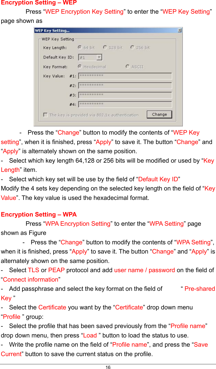  16Encryption Setting – WEP           Press “WEP Encryption Key Setting” to enter the “WEP Key Setting” page shown as        -  Press the “Change” button to modify the contents of “WEP Key setting”, when it is finished, press “Apply” to save it. The button “Change” and “Apply” is alternately shown on the same position. -    Select which key length 64,128 or 256 bits will be modified or used by “Key Length” item. -    Select which key set will be use by the field of “Default Key ID” Modify the 4 sets key depending on the selected key length on the field of “Key Value”. The key value is used the hexadecimal format. Encryption Setting – WPA          Press “WPA Encryption Setting” to enter the “WPA Setting” page shown as Figure        -  Press the “Change” button to modify the contents of “WPA Setting”, when it is finished, press “Apply” to save it. The button “Change” and “Apply” is alternately shown on the same position. -  Select TLS or PEAP protocol and add user name / password on the field of “Connect information”  -    Add passphrase and select the key format on the field of            “ Pre-shared Key ” -  Select the Certificate you want by the “Certificate” drop down menu “Profile ” group: -    Select the profile that has been saved previously from the “Profile name” drop down menu, then press “Load ” button to load the status to use. -    Write the profile name on the field of “Profile name”, and press the “Save Current” button to save the current status on the profile. 