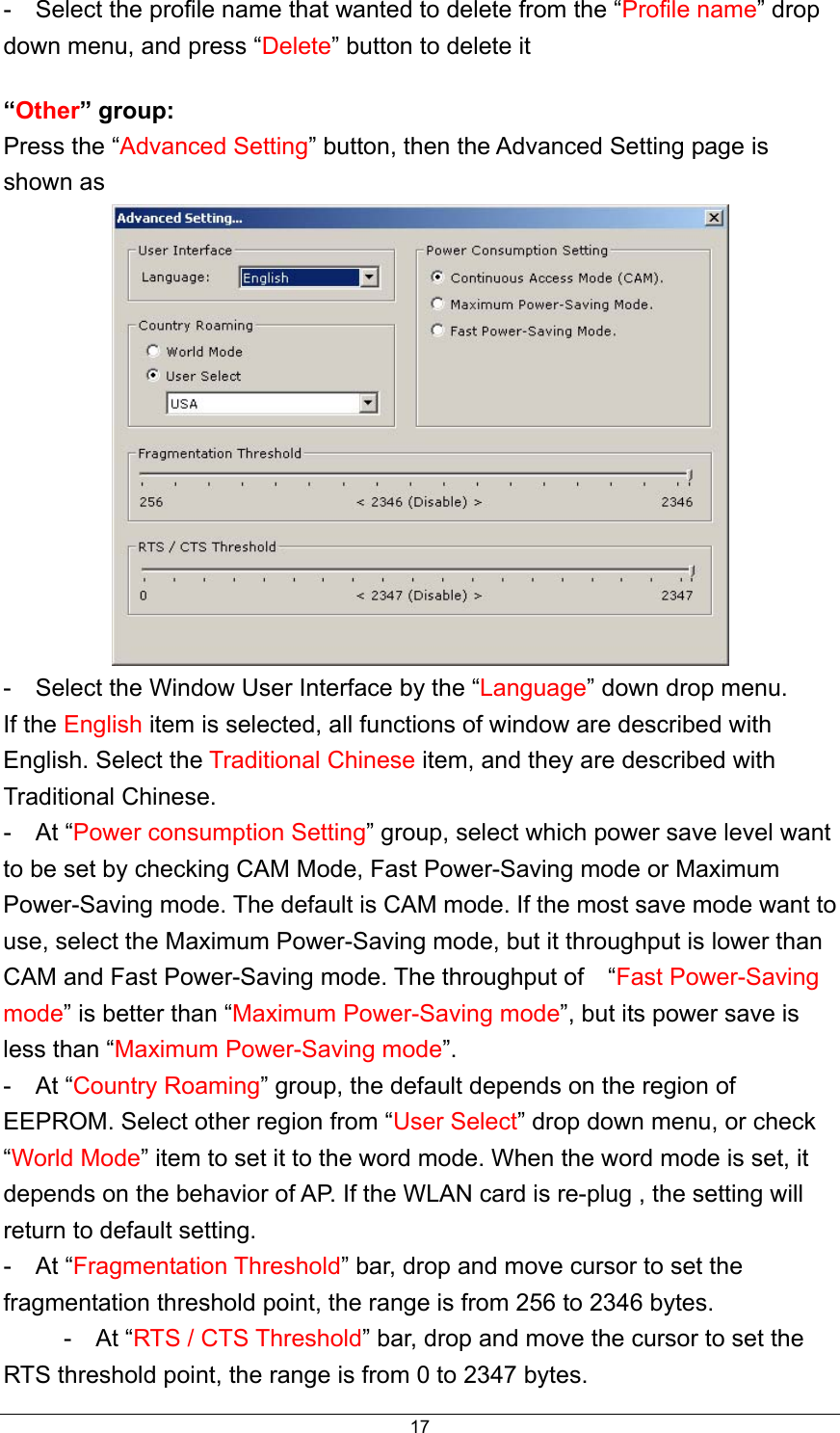  17-    Select the profile name that wanted to delete from the “Profile name” drop down menu, and press “Delete” button to delete it “Other” group: Press the “Advanced Setting” button, then the Advanced Setting page is shown as    -    Select the Window User Interface by the “Language” down drop menu. If the English item is selected, all functions of window are described with English. Select the Traditional Chinese item, and they are described with Traditional Chinese.   -  At “Power consumption Setting” group, select which power save level want to be set by checking CAM Mode, Fast Power-Saving mode or Maximum Power-Saving mode. The default is CAM mode. If the most save mode want to use, select the Maximum Power-Saving mode, but it throughput is lower than CAM and Fast Power-Saving mode. The throughput of    “Fast Power-Saving mode” is better than “Maximum Power-Saving mode”, but its power save is less than “Maximum Power-Saving mode”.  -  At “Country Roaming” group, the default depends on the region of EEPROM. Select other region from “User Select” drop down menu, or check “World Mode” item to set it to the word mode. When the word mode is set, it depends on the behavior of AP. If the WLAN card is re-plug , the setting will return to default setting.   -  At “Fragmentation Threshold” bar, drop and move cursor to set the fragmentation threshold point, the range is from 256 to 2346 bytes.          -  At “RTS / CTS Threshold” bar, drop and move the cursor to set the RTS threshold point, the range is from 0 to 2347 bytes. 