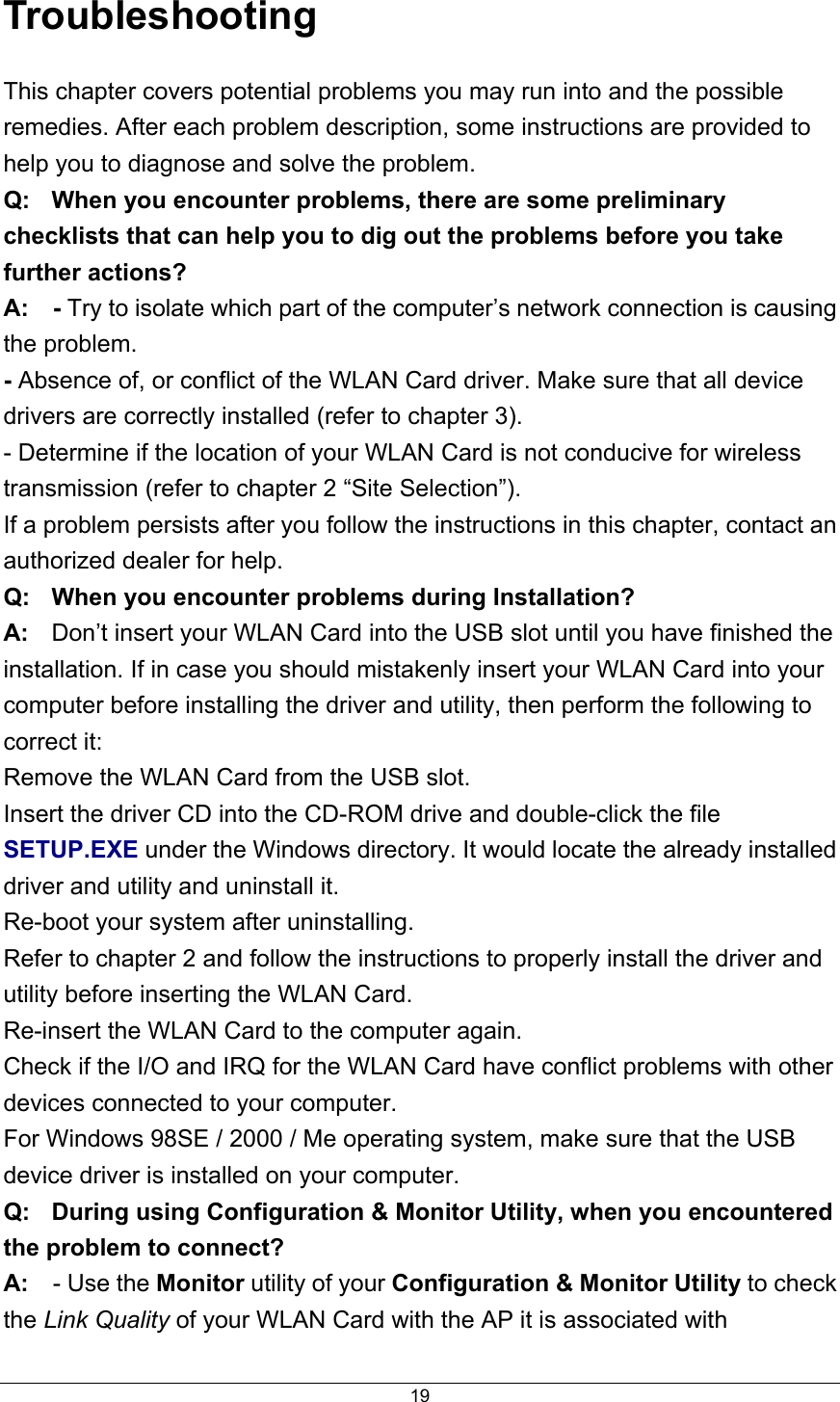  19Troubleshooting This chapter covers potential problems you may run into and the possible remedies. After each problem description, some instructions are provided to help you to diagnose and solve the problem. Q:  When you encounter problems, there are some preliminary checklists that can help you to dig out the problems before you take further actions? A:  - Try to isolate which part of the computer’s network connection is causing the problem. - Absence of, or conflict of the WLAN Card driver. Make sure that all device drivers are correctly installed (refer to chapter 3). - Determine if the location of your WLAN Card is not conducive for wireless transmission (refer to chapter 2 “Site Selection”). If a problem persists after you follow the instructions in this chapter, contact an authorized dealer for help. Q:  When you encounter problems during Installation? A:  Don’t insert your WLAN Card into the USB slot until you have finished the installation. If in case you should mistakenly insert your WLAN Card into your computer before installing the driver and utility, then perform the following to correct it: Remove the WLAN Card from the USB slot. Insert the driver CD into the CD-ROM drive and double-click the file SETUP.EXE under the Windows directory. It would locate the already installed driver and utility and uninstall it. Re-boot your system after uninstalling. Refer to chapter 2 and follow the instructions to properly install the driver and utility before inserting the WLAN Card. Re-insert the WLAN Card to the computer again. Check if the I/O and IRQ for the WLAN Card have conflict problems with other devices connected to your computer. For Windows 98SE / 2000 / Me operating system, make sure that the USB device driver is installed on your computer. Q:  During using Configuration &amp; Monitor Utility, when you encountered the problem to connect? A:  - Use the Monitor utility of your Configuration &amp; Monitor Utility to check the Link Quality of your WLAN Card with the AP it is associated with 