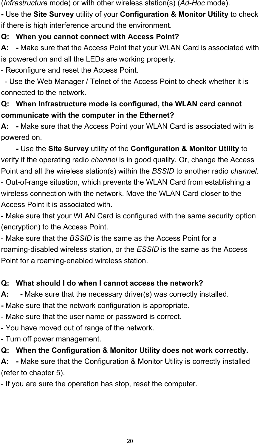  20(Infrastructure mode) or with other wireless station(s) (Ad-Hoc mode). - Use the Site Survey utility of your Configuration &amp; Monitor Utility to check if there is high interference around the environment. Q:  When you cannot connect with Access Point? A:  - Make sure that the Access Point that your WLAN Card is associated with is powered on and all the LEDs are working properly. - Reconfigure and reset the Access Point.   - Use the Web Manager / Telnet of the Access Point to check whether it is connected to the network. Q:  When Infrastructure mode is configured, the WLAN card cannot communicate with the computer in the Ethernet? A: - Make sure that the Access Point your WLAN Card is associated with is powered on.  - Use the Site Survey utility of the Configuration &amp; Monitor Utility to verify if the operating radio channel is in good quality. Or, change the Access Point and all the wireless station(s) within the BSSID to another radio channel. - Out-of-range situation, which prevents the WLAN Card from establishing a wireless connection with the network. Move the WLAN Card closer to the Access Point it is associated with. - Make sure that your WLAN Card is configured with the same security option (encryption) to the Access Point. - Make sure that the BSSID is the same as the Access Point for a roaming-disabled wireless station, or the ESSID is the same as the Access Point for a roaming-enabled wireless station.  Q:  What should I do when I cannot access the network? A:   - Make sure that the necessary driver(s) was correctly installed. - Make sure that the network configuration is appropriate. - Make sure that the user name or password is correct. - You have moved out of range of the network. - Turn off power management. Q:  When the Configuration &amp; Monitor Utility does not work correctly. A: - Make sure that the Configuration &amp; Monitor Utility is correctly installed (refer to chapter 5). - If you are sure the operation has stop, reset the computer.   