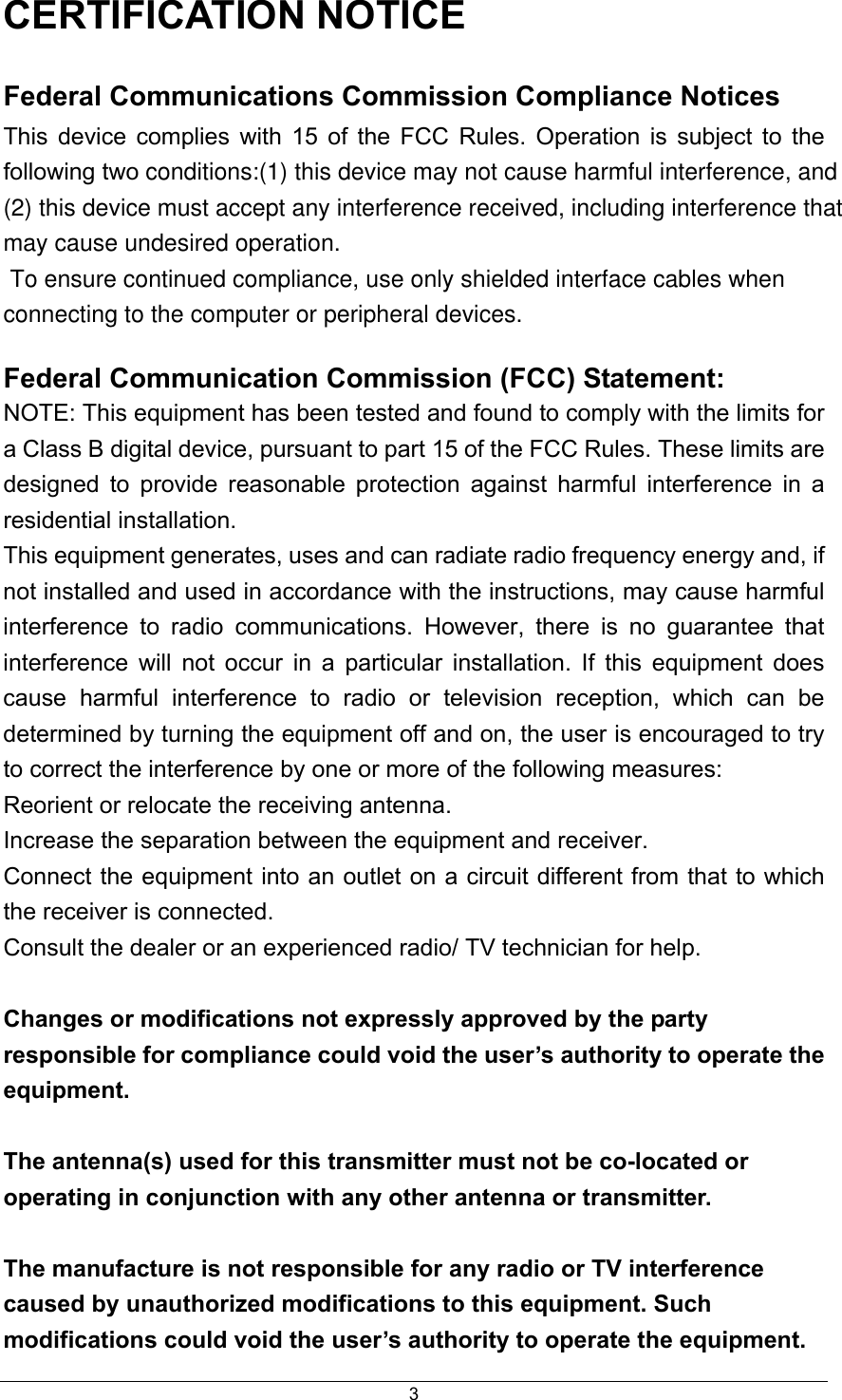  3CERTIFICATION NOTICE Federal Communications Commission Compliance Notices This device complies with 15 of the FCC Rules. Operation is subject to the following two conditions:(1) this device may not cause harmful interference, and (2) this device must accept any interference received, including interference that may cause undesired operation.  To ensure continued compliance, use only shielded interface cables when connecting to the computer or peripheral devices. Federal Communication Commission (FCC) Statement:   NOTE: This equipment has been tested and found to comply with the limits for a Class B digital device, pursuant to part 15 of the FCC Rules. These limits are designed to provide reasonable protection against harmful interference in a residential installation. This equipment generates, uses and can radiate radio frequency energy and, if not installed and used in accordance with the instructions, may cause harmful interference to radio communications. However, there is no guarantee that interference will not occur in a particular installation. If this equipment does cause harmful interference to radio or television reception, which can be determined by turning the equipment off and on, the user is encouraged to try to correct the interference by one or more of the following measures: Reorient or relocate the receiving antenna. Increase the separation between the equipment and receiver. Connect the equipment into an outlet on a circuit different from that to which the receiver is connected. Consult the dealer or an experienced radio/ TV technician for help.  Changes or modifications not expressly approved by the party responsible for compliance could void the user’s authority to operate the equipment.  The antenna(s) used for this transmitter must not be co-located or operating in conjunction with any other antenna or transmitter.  The manufacture is not responsible for any radio or TV interference caused by unauthorized modifications to this equipment. Such modifications could void the user’s authority to operate the equipment. 