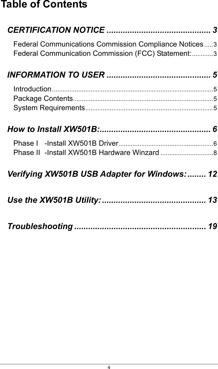  4Table of Contents CERTIFICATION NOTICE ............................................. 3 Federal Communications Commission Compliance Notices.....3 Federal Communication Commission (FCC) Statement:............3 INFORMATION TO USER ............................................. 5 Introduction............................................................................................5 Package Contents................................................................................5 System Requirements.........................................................................5 How to Install XW501B:................................................ 6 Phase I -Install XW501B Driver......................................................6 Phase II -Install XW501B Hardware Winzard ..............................8 Verifying XW501B USB Adapter for Windows: ........ 12 Use the XW501B Utility:............................................. 13 Troubleshooting ......................................................... 19 