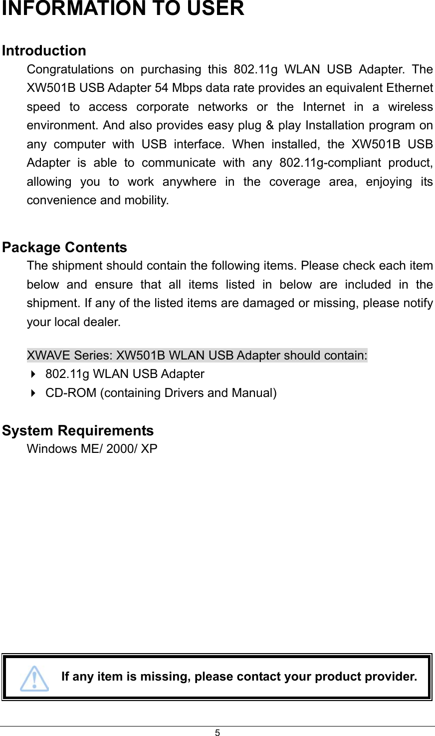  5INFORMATION TO USER Introduction Congratulations on purchasing this 802.11g WLAN USB Adapter. The XW501B USB Adapter 54 Mbps data rate provides an equivalent Ethernet speed to access corporate networks or the Internet in a wireless environment. And also provides easy plug &amp; play Installation program on any computer with USB interface. When installed, the XW501B USB Adapter is able to communicate with any 802.11g-compliant product, allowing you to work anywhere in the coverage area, enjoying its convenience and mobility.  Package Contents The shipment should contain the following items. Please check each item below and ensure that all items listed in below are included in the shipment. If any of the listed items are damaged or missing, please notify your local dealer. XWAVE Series: XW501B WLAN USB Adapter should contain:  802.11g WLAN USB Adapter  CD-ROM (containing Drivers and Manual)  System Requirements  Windows ME/ 2000/ XP               If any item is missing, please contact your product provider. 