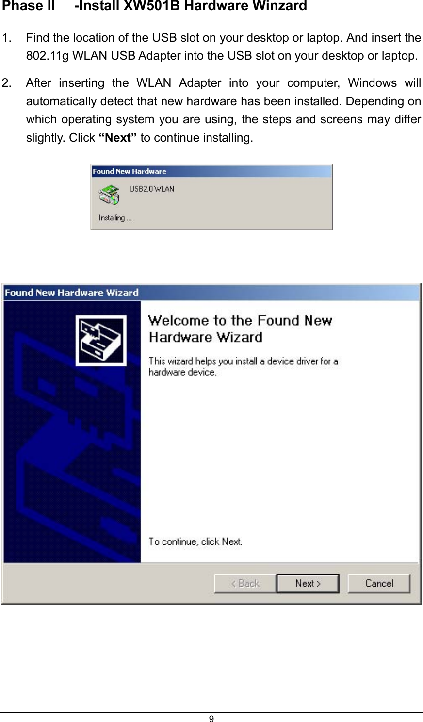  9Phase II  -Install XW501B Hardware Winzard   1.  Find the location of the USB slot on your desktop or laptop. And insert the 802.11g WLAN USB Adapter into the USB slot on your desktop or laptop. 2.  After inserting the WLAN Adapter into your computer, Windows will automatically detect that new hardware has been installed. Depending on which operating system you are using, the steps and screens may differ slightly. Click “Next” to continue installing.         