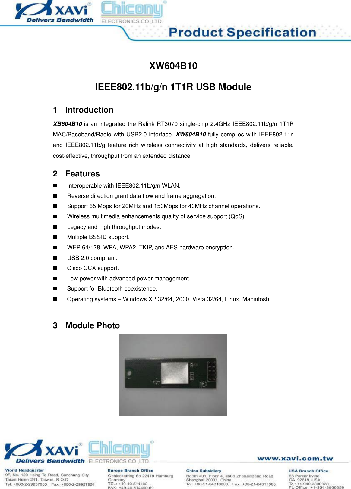 XW604B10 IEEE802.11b/g/n 1T1R USB Module Page 3 of 9 XW604B10IEEE802.11b/g/n 1T1R USB Module 1Introduction XB604B10 is an integrated the Ralink RT3070 single-chip 2.4GHz IEEE802.11b/g/n 1T1R MAC/Baseband/Radio with USB2.0 interface. XW604B10 fully complies with IEEE802.11n and IEEE802.11b/g feature rich wireless connectivity at high standards, delivers reliable, cost-effective, throughput from an extended distance. 2FeaturesInteroperable with IEEE802.11b/g/n WLAN. Reverse direction grant data flow and frame aggregation. Support 65 Mbps for 20MHz and 150Mbps for 40MHz channel operations. Wireless multimedia enhancements quality of service support (QoS). Legacy and high throughput modes. Multiple BSSID support. WEP 64/128, WPA, WPA2, TKIP, and AES hardware encryption. USB 2.0 compliant. Cisco CCX support. Low power with advanced power management. Support for Bluetooth coexistence. Operating systems – Windows XP 32/64, 2000, Vista 32/64, Linux, Macintosh. 3Module Photo 