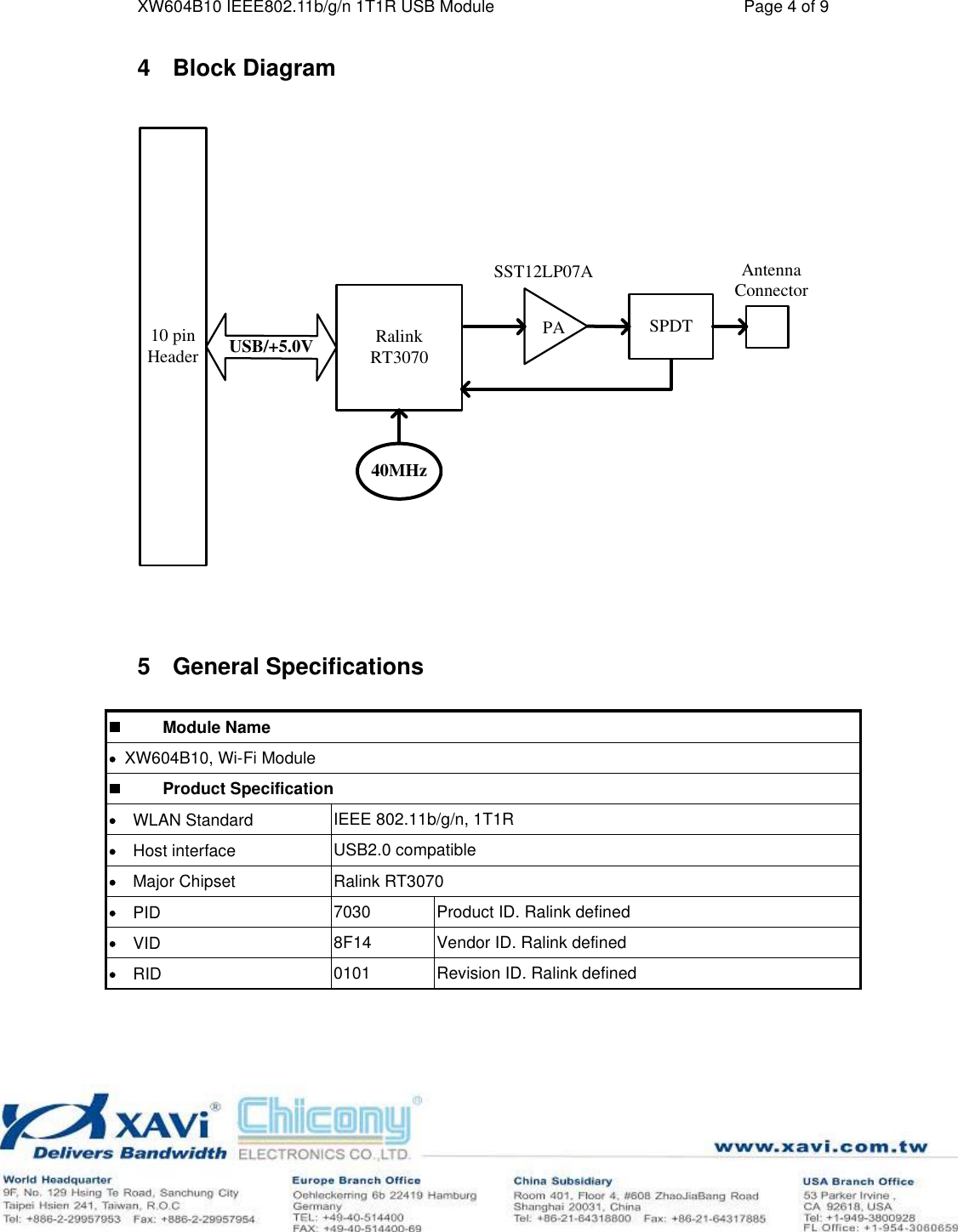 XW604B10 IEEE802.11b/g/n 1T1R USB Module Page 4 of 9 4Block Diagram 40MHzRalinkRT3070PA SPDTUSB/+5.0VAntennaConnector10 pin HeaderSST12LP07A5General Specifications           Module NameXW604B10, Wi-Fi Module          Product Specification    WLAN Standard IEEE 802.11b/g/n, 1T1R     Host interface USB2.0 compatible     Major Chipset Ralink RT3070     PID 7030Product ID. Ralink defined     VID 8F14Vendor ID. Ralink defined     RID 0101Revision ID. Ralink defined 