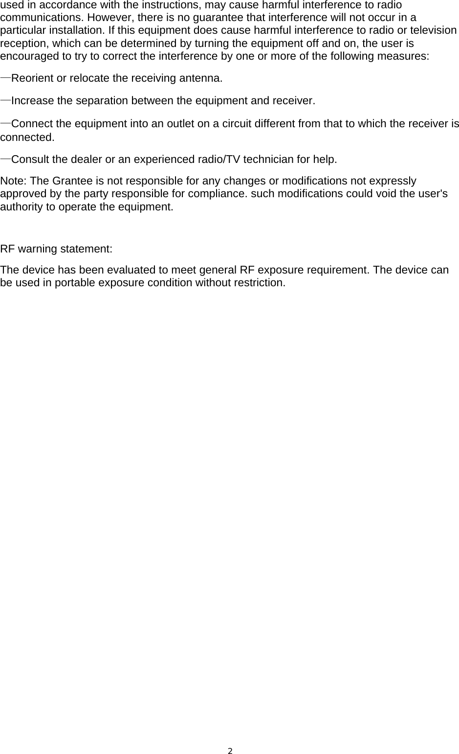 used in accordance with the instructions, may cause harmful interference to radio communications. However, there is no guarantee that interference will not occur in a particular installation. If this equipment does cause harmful interference to radio or television reception, which can be determined by turning the equipment off and on, the user is encouraged to try to correct the interference by one or more of the following measures: —Reorient or relocate the receiving antenna. —Increase the separation between the equipment and receiver. —Connect the equipment into an outlet on a circuit different from that to which the receiver is connected. —Consult the dealer or an experienced radio/TV technician for help. Note: The Grantee is not responsible for any changes or modifications not expressly approved by the party responsible for compliance. such modifications could void the user&apos;s authority to operate the equipment.  RF warning statement: The device has been evaluated to meet general RF exposure requirement. The device can be used in portable exposure condition without restriction.  2