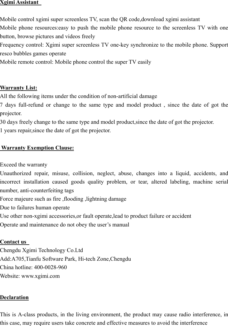  Xgimi Assistant    Mobile control xgimi super screenless TV, scan the QR code,download xgimi assistant   Mobile  phone  resources:easy  to  push  the  mobile  phone  resource  to  the  screenless  TV  with  one button, browse pictures and videos freely Frequency control: Xgimi super screenless TV one-key synchronize to the mobile phone. Support resco bubbles games operate   Mobile remote control: Mobile phone control the super TV easily    Warranty List: All the following items under the condition of non-artificial damage 7  days  full-refund  or  change  to  the  same  type  and  model  product , since the date of got the projector. 30 days freely change to the same type and model product,since the date of got the projector. 1 years repair,since the date of got the projector.   Warranty Exemption Clause:  Exceed the warranty   Unauthorized  repair,  misuse,  collision,  neglect,  abuse,  changes  into  a  liquid,  accidents,  and incorrect  installation  caused  goods  quality  problem,  or  tear,  altered  labeling,  machine  serial number, anti-counterfeiting tags Force majeure such as fire ,flooding ,lightning damage Due to failures human operate   Use other non-xgimi accessories,or fault operate,lead to product failure or accident Operate and maintenance do not obey the user&rsquo;s manual    Contact us   Chengdu Xgimi Technology Co.Ltd   Add:A705,Tianfu Software Park, Hi-tech Zone,Chengdu China hotline: 400-0028-960 Website: www.xgimi.com  Declaration  This is A-class products, in the living environment, the product may cause radio interference, in this case, may require users take concrete and effective measures to avoid the interference    