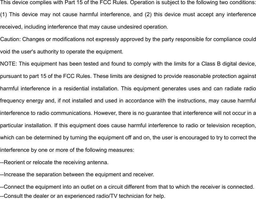 This device complies with Part 15 of the FCC Rules. Operation is subject to the following two conditions: (1)  This  device may  not  cause  harmful  interference,  and  (2)  this  device  must  accept  any interference received, including interference that may cause undesired operation. Caution: Changes or modifications not expressly approved by the party responsible for compliance could void the user's authority to operate the equipment. NOTE: This equipment has been tested and found to comply with the limits for a Class B digital device, pursuant to part 15 of the FCC Rules. These limits are designed to provide reasonable protection against harmful interference  in  a residential  installation. This  equipment  generates  uses  and can radiate  radio frequency energy and, if not installed and used in accordance with the instructions, may cause harmful interference to radio communications. However, there is no guarantee that interference will not occur in a particular installation. If this equipment does cause harmful interference to radio or television reception, which can be determined by turning the equipment off and on, the user is encouraged to try to correct the interference by one or more of the following measures: --Reorient or relocate the receiving antenna. --Increase the separation between the equipment and receiver. --Connect the equipment into an outlet on a circuit different from that to which the receiver is connected. --Consult the dealer or an experienced radio/TV technician for help.  