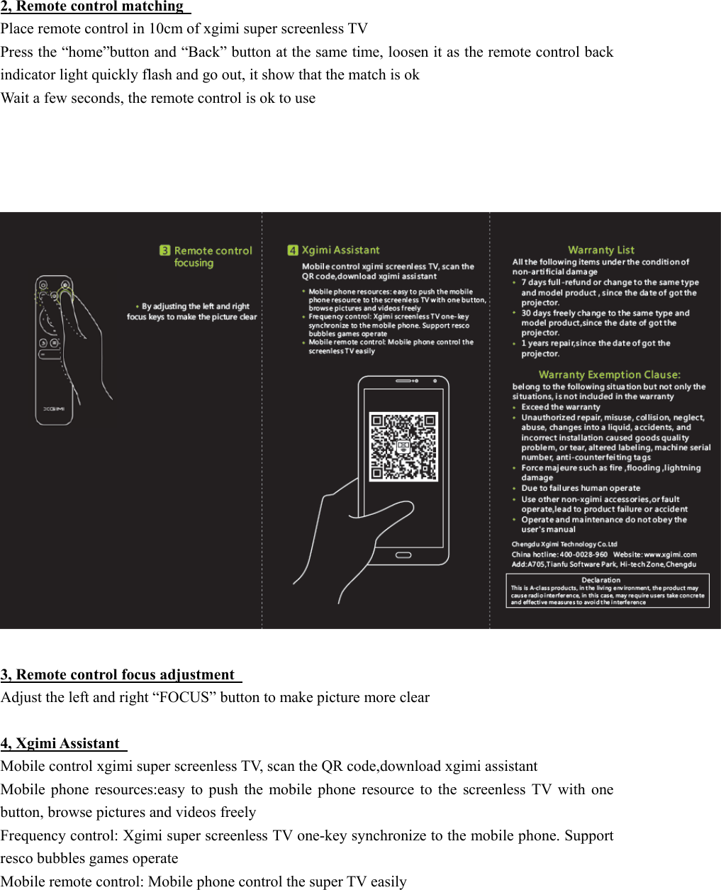  2, Remote control matching   Place remote control in 10cm of xgimi super screenless TV Press the &ldquo;home&rdquo;button and &ldquo;Back&rdquo; button at the same time, loosen it as the remote control back indicator light quickly flash and go out, it show that the match is ok   Wait a few seconds, the remote control is ok to use         3, Remote control focus adjustment   Adjust the left and right &ldquo;FOCUS&rdquo; button to make picture more clear    4, Xgimi Assistant   Mobile control xgimi super screenless TV, scan the QR code,download xgimi assistant   Mobile  phone  resources:easy  to  push  the  mobile  phone  resource  to  the  screenless  TV  with  one button, browse pictures and videos freely Frequency control: Xgimi super screenless TV one-key synchronize to the mobile phone. Support resco bubbles games operate   Mobile remote control: Mobile phone control the super TV easily   