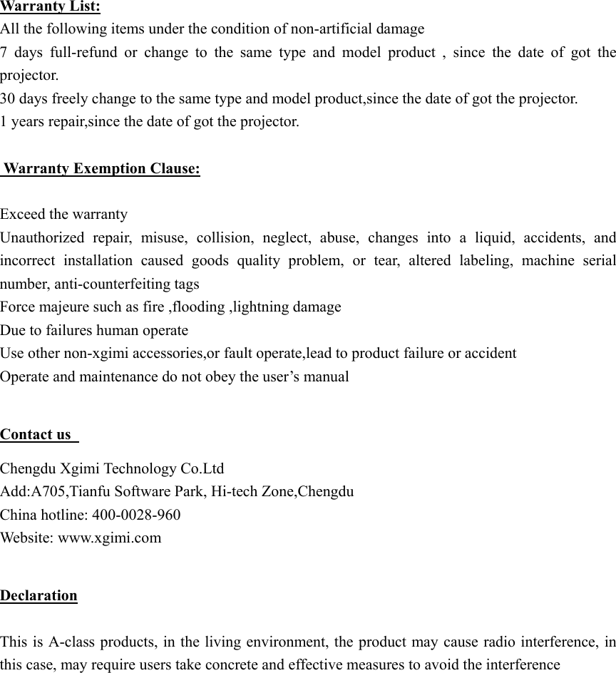  Warranty List: All the following items under the condition of non-artificial damage 7  days  full-refund  or  change  to  the  same  type  and  model  product , since the date of got the projector. 30 days freely change to the same type and model product,since the date of got the projector. 1 years repair,since the date of got the projector.   Warranty Exemption Clause:  Exceed the warranty   Unauthorized  repair,  misuse,  collision,  neglect,  abuse,  changes  into  a  liquid,  accidents,  and incorrect  installation  caused  goods  quality  problem,  or  tear,  altered  labeling,  machine  serial number, anti-counterfeiting tags Force majeure such as fire ,flooding ,lightning damage Due to failures human operate   Use other non-xgimi accessories,or fault operate,lead to product failure or accident Operate and maintenance do not obey the user&rsquo;s manual    Contact us   Chengdu Xgimi Technology Co.Ltd   Add:A705,Tianfu Software Park, Hi-tech Zone,Chengdu China hotline: 400-0028-960 Website: www.xgimi.com  Declaration  This is A-class products, in the living environment, the product may cause radio interference, in this case, may require users take concrete and effective measures to avoid the interference  