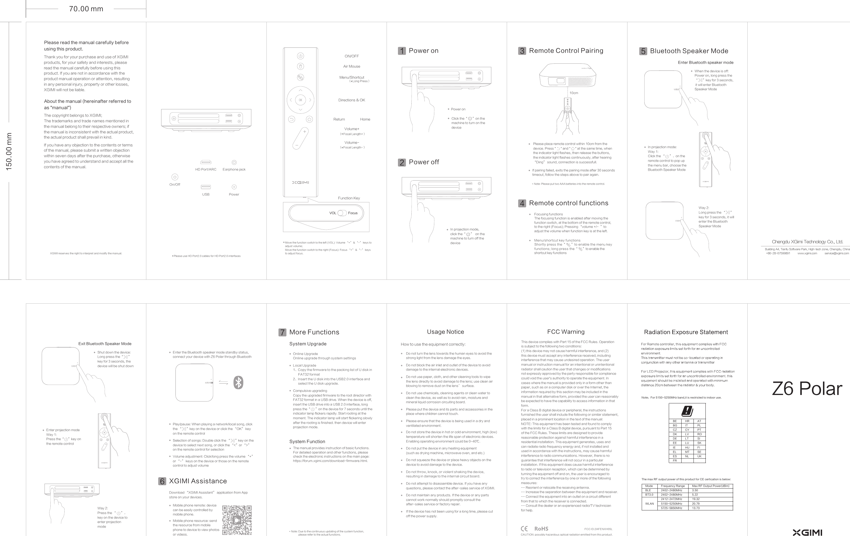70.00 mm150.00 mmPower onRemote Control Pairing3Power on110cmClick the on the machine to turn on the device&ldquo;      &rdquo;Bluetooth Speaker Mode5Enter Bluetooth speaker modeIn projection mode, click the&ldquo;      &rdquo;  on the machine to turn off the deviceBluetooth speaker operationPlay controlIn projection mode:Way 1:Click the &ldquo;     &rdquo;，on the remote control to pop up the menu bar, choose the Bluetooth Speaker ModeMove the function switch to the left (VOL): Volume &ldquo;+&rdquo; &amp; &ldquo;-&rdquo; keys to adjust volume;Move the function switch to the right (Focus): Focus &ldquo;+&rdquo; &amp; &ldquo;-&rdquo; keys to adjust focus.*XGIMI Assistance 6Remote control functions4Focusing functionsThe focusing function is enabled after moving the function switch, at the bottom of the remote control, to the right (Focus); Pressing &ldquo;volume +/-  &rdquo;to adjust the volume when function key is at the left.Menu/shortcut key functionsShortly press the&ldquo;      &rdquo;to enable the menu key functions; long press the&ldquo;      &rdquo;to enable the shortcut key functionsPower off2Way 2:Long press the &ldquo;      &rdquo;key for 3 seconds, it will enter the Bluetooth Speaker ModeWay 2:Press the &ldquo;      &rdquo;，key on the device to enter projection modeVolume adjustment: Click/long press the volume &ldquo;+&rdquo; or &ldquo;-&rdquo; keys on the device or those on the remote control to adjust volumeWhen the device is off: Power on, long press the&ldquo;      &rdquo;key for 3 seconds, it will enter Bluetooth Speaker ModeExit Bluetooth Speaker ModeEnter projection modeWay 1:Press the&ldquo;     &rdquo;key on the remote controlShut down the device: Long press the&ldquo;      &rdquo;key for 3 seconds, the device will be shut downEarphone jackHD Port/ARCPowerUSBOn/OffPlease use HD Port2.0 cables for HD Port2.0 interfaces*Play/pause: When playing a network/local song, click the &ldquo;      &rdquo;key on the device or click the &ldquo;OK&rdquo; key on the remote controlSelection of songs: Double click the &ldquo;      &rdquo;key on the device to select next song, or click the &ldquo;<&rdquo;or &ldquo;>&rdquo;on the remote control for selectionEnter the Bluetooth speaker mode standby status, connect your device with Z6 Polar through Bluetooth Please read the manual carefully before using this product. Thank you for your purchase and use of XGIMI products, for your safety and interests, please read the manual carefully before using this product. If you are not in accordance with the product manual operation or attention, resulting in any personal injury, property or other losses, XGIMI will not be liable.About the manual (hereinafter referred to as "manual")The copyright belongs to XGIMI;The trademarks and trade names mentioned in the manual belong to their respective owners; if the manual is inconsistent with the actual product,the actual product shall prevail in kind.XGIMI reserves the right to interpret and modify the manual.If you have any objection to the contents or terms of the manual, please submit a written objection within seven days after the purchase, otherwise you have agreed to understand and accept all the contents of the manual.Building A4, Tianfu Software Park, High-tech zone, Chengdu, China+86-28-67599891          www.xgimi.com          service@xgimi.com  Chengdu XGimi Technology Co., Ltd.Download &ldquo;XGIMI Assistant&rdquo; application from App store on your devices.Mobile phone resource: send the resource from mobile phone to device to view photos or videos.Mobile phone remote: device can be easily controlled by mobile phone.More Functions7System UpgradeOnline UpgradeOnline upgrade through system settingsLocal Upgrade1、Copy the firmware to the packing list of U disk in       FAT32 format2、Insert the U disk into the USB2.0 interface and       select the U disk upgrade.Compulsive upgradingCopy the upgraded firmware to the root director with FAT32 format in a USB drive. When the device is off, insert the USB drive into a USB 2.0 interface, long press the&ldquo;      &rdquo;on the device for 7 seconds until the indicator lamp flickers rapidly. Start rooting at the moment. The indicator lamp will start flickering slowly after the rooting is finished. then device will enter projection mode.System FunctionThe manual provides instruction of basic functions. For detailed operation and other functions, please check the electronic instructions on the main page: https://forum.xgimi.com/download-firmware.html.Note: Due to the continuous updating of the system function,            please refer to the actual functions.*Usage NoticeHow to use the equipment correctly:Do not turn the lens towards the human eyes to avoid the strong light from the lens damage the eyes.Do not block the air inlet and outlet of the device to avoid damage to the internal electronic devices.Do not use paper, cloth, and other cleaning tools to wipe the lens directly to avoid damage to the lens; use clean air blowing to remove dust on the lens&rsquo; surface.Do not use chemicals, cleaning agents or clean water to clean the device, as well as to avoid rain, moisture and mineral liquid corrosion circuiting board.Please put the device and its parts and accessories in the place where children cannot touch.Please ensure that the device is being used in a dry and ventilated environment.Do not store the device in hot or cold environment, high (low) temperature will shorten the life span of electronic devices. Enabling operating environment could be 0~40℃.Do not put the device in any heating equipment (such as drying machine, microwave oven, and etc.)Do not squeeze the device or place heavy objects on the device to avoid damage to the device.Do not throw, knock, or violent shaking the device, resulting in damage to the internal circuit board.Do not attempt to disassemble device. If you have any questions, please contact the after-sales service of XGIMI.Do not maintain any products. If the device or any parts cannot work normally should promptly consult the after-sales service or factory repair.If the device has not been using for a long time, please cut off the power supply.ON/OFFAir MouseMenu/ShortcutHomeReturnDirections &amp; OKVolume+（  Focal Length+）*Volume-（  Focal Length-）*Function KeyFocusVOL（  Long Press）*If pairing failed, exits the pairing mode after 30 seconds timeout, follow the steps above to pair again.Please place remote control within 10cm from the device. Press "      " and at the same time, when the indicator light flashes, then release the buttons, the indicator light flashes continuously, after hearing &ldquo;Ding&rdquo; sound, connection is successfull. "      " Note: Please put two AAA batteries into the remote control.*FCC WarningThis device complies with Part 15 of the FCC Rules. Operation is subject to the following two conditions: (1) this device may not cause harmful interference, and (2) this device must accept any interference received, including interference that may cause undesired operation. The user manual or instruction manual for an intentional or unintentional radiator shall caution the user that changes or modifications not expressly approved by the party responsible for compliance could void the user's authority to operate the equipment. In cases where the manual is provided only in a form other than paper, such as on a computer disk or over the Internet, the information required by this section may be included in the manual in that alternative form, provided the user can reasonably be expected to have the capability to access information in that form. For a Class B digital device or peripheral, the instructions furnished the user shall include the following or similar statement, placed in a prominent location in the text of the manual:NOTE: This equipment has been tested and found to comply with the limits for a Class B digital device, pursuant to Part 15 of the FCC Rules. These limits are designed to provide reasonable protection against harmful interference in a residential installation. This equipment generates, uses and can radiate radio frequency energy and, if not installed and used in accordance with the instructions, may cause harmful interference to radio communications. However, there is no guarantee that interference will not occur in a particular installation. If this equipment does cause harmful interference to radio or television reception, which can be determined by turning the equipment off and on, the user is encouraged to try to correct the interference by one or more of the following measures:-- Reorient or relocate the receiving antenna.-- Increase the separation between the equipment and receiver.-- Connect the equipment into an outlet on a circuit different from that to which the receiver is connected.-- Consult the dealer or an experienced radio/TV technician for help.FCC ID:2AFENXH05LZ6 PolarCAUTION  possibly hazardous optical radiation emitted from this product.Note：For 5150-5250MHz band,it is restricted to indoor use.The max RF output power of this product for CE certication is below:Frequency Range2402-2480MHz2402-2480MHz2412-2472MHz5150-5250MHz5725-5850MHzModeBLEBT3.0WLANMax RF Output Power(dBm)3.505.2219.3220.7913.73BEBGCZDKDEEEIEELESFRHRITCYLVLTLUHUMTNLATPLPTROSISKFISEUK